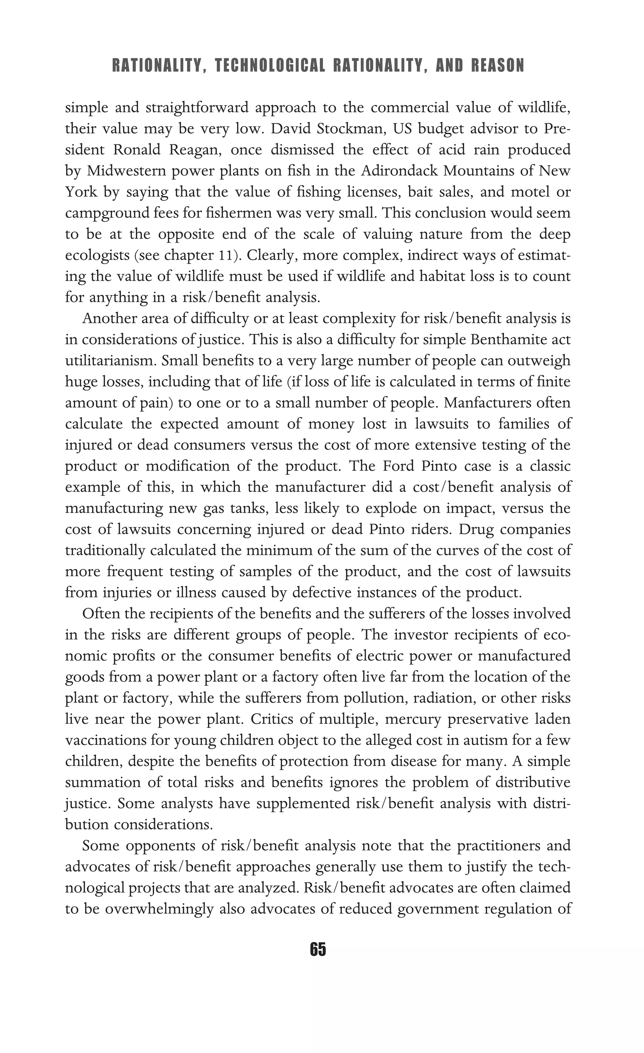 RATIONALITY, TECHNOLOGICAL RATIONALITY, AND REASON
65
simple and straightforward approach to the commercial value of wildlife,
their value may be very low. David Stockman, US budget advisor to Pre-
sident Ronald Reagan, once dismissed the effect of acid rain produced
by Midwestern power plants on ﬁsh in the Adirondack Mountains of New
York by saying that the value of ﬁshing licenses, bait sales, and motel or
campground fees for ﬁshermen was very small. This conclusion would seem
to be at the opposite end of the scale of valuing nature from the deep
ecologists (see chapter 11). Clearly, more complex, indirect ways of estimat-
ing the value of wildlife must be used if wildlife and habitat loss is to count
for anything in a risk/beneﬁt analysis.
Another area of difﬁculty or at least complexity for risk/beneﬁt analysis is
in considerations of justice. This is also a difﬁculty for simple Benthamite act
utilitarianism. Small beneﬁts to a very large number of people can outweigh
huge losses, including that of life (if loss of life is calculated in terms of ﬁnite
amount of pain) to one or to a small number of people. Manfacturers often
calculate the expected amount of money lost in lawsuits to families of
injured or dead consumers versus the cost of more extensive testing of the
product or modiﬁcation of the product. The Ford Pinto case is a classic
example of this, in which the manufacturer did a cost/beneﬁt analysis of
manufacturing new gas tanks, less likely to explode on impact, versus the
cost of lawsuits concerning injured or dead Pinto riders. Drug companies
traditionally calculated the minimum of the sum of the curves of the cost of
more frequent testing of samples of the product, and the cost of lawsuits
from injuries or illness caused by defective instances of the product.
Often the recipients of the beneﬁts and the sufferers of the losses involved
in the risks are different groups of people. The investor recipients of eco-
nomic proﬁts or the consumer beneﬁts of electric power or manufactured
goods from a power plant or a factory often live far from the location of the
plant or factory, while the sufferers from pollution, radiation, or other risks
live near the power plant. Critics of multiple, mercury preservative laden
vaccinations for young children object to the alleged cost in autism for a few
children, despite the beneﬁts of protection from disease for many. A simple
summation of total risks and beneﬁts ignores the problem of distributive
justice. Some analysts have supplemented risk/beneﬁt analysis with distri-
bution considerations.
Some opponents of risk/beneﬁt analysis note that the practitioners and
advocates of risk/beneﬁt approaches generally use them to justify the tech-
nological projects that are analyzed. Risk/beneﬁt advocates are often claimed
to be overwhelmingly also advocates of reduced government regulation of
 