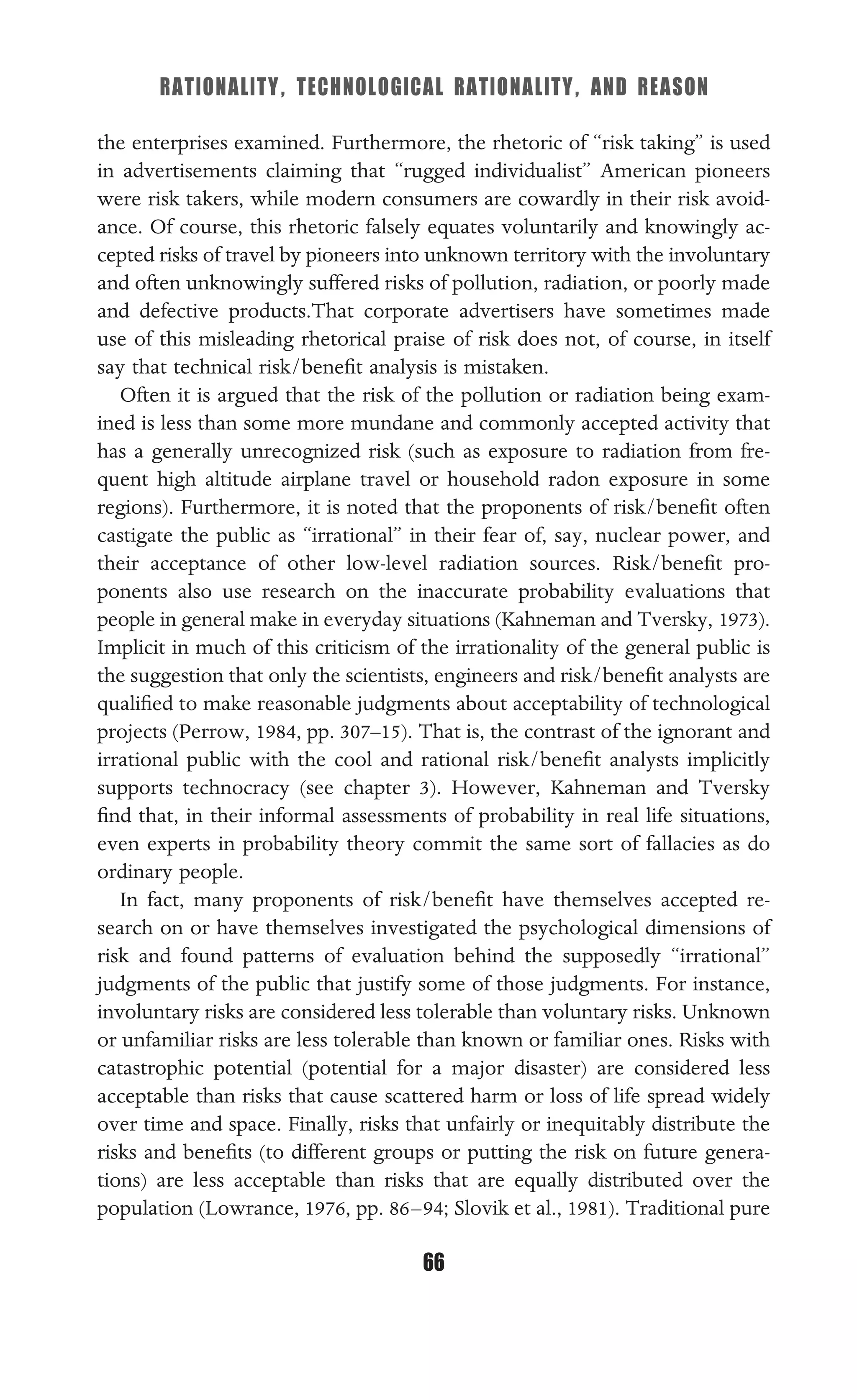 RATIONALITY, TECHNOLOGICAL RATIONALITY, AND REASON
66
the enterprises examined. Furthermore, the rhetoric of “risk taking” is used
in advertisements claiming that “rugged individualist” American pioneers
were risk takers, while modern consumers are cowardly in their risk avoid-
ance. Of course, this rhetoric falsely equates voluntarily and knowingly ac-
cepted risks of travel by pioneers into unknown territory with the involuntary
and often unknowingly suffered risks of pollution, radiation, or poorly made
and defective products.That corporate advertisers have sometimes made
use of this misleading rhetorical praise of risk does not, of course, in itself
say that technical risk/beneﬁt analysis is mistaken.
Often it is argued that the risk of the pollution or radiation being exam-
ined is less than some more mundane and commonly accepted activity that
has a generally unrecognized risk (such as exposure to radiation from fre-
quent high altitude airplane travel or household radon exposure in some
regions). Furthermore, it is noted that the proponents of risk/beneﬁt often
castigate the public as “irrational” in their fear of, say, nuclear power, and
their acceptance of other low-level radiation sources. Risk/beneﬁt pro-
ponents also use research on the inaccurate probability evaluations that
people in general make in everyday situations (Kahneman and Tversky, 1973).
Implicit in much of this criticism of the irrationality of the general public is
the suggestion that only the scientists, engineers and risk/beneﬁt analysts are
qualiﬁed to make reasonable judgments about acceptability of technological
projects (Perrow, 1984, pp. 307–15). That is, the contrast of the ignorant and
irrational public with the cool and rational risk/beneﬁt analysts implicitly
supports technocracy (see chapter 3). However, Kahneman and Tversky
ﬁnd that, in their informal assessments of probability in real life situations,
even experts in probability theory commit the same sort of fallacies as do
ordinary people.
In fact, many proponents of risk/beneﬁt have themselves accepted re-
search on or have themselves investigated the psychological dimensions of
risk and found patterns of evaluation behind the supposedly “irrational”
judgments of the public that justify some of those judgments. For instance,
involuntary risks are considered less tolerable than voluntary risks. Unknown
or unfamiliar risks are less tolerable than known or familiar ones. Risks with
catastrophic potential (potential for a major disaster) are considered less
acceptable than risks that cause scattered harm or loss of life spread widely
over time and space. Finally, risks that unfairly or inequitably distribute the
risks and beneﬁts (to different groups or putting the risk on future genera-
tions) are less acceptable than risks that are equally distributed over the
population (Lowrance, 1976, pp. 86–94; Slovik et al., 1981). Traditional pure
 