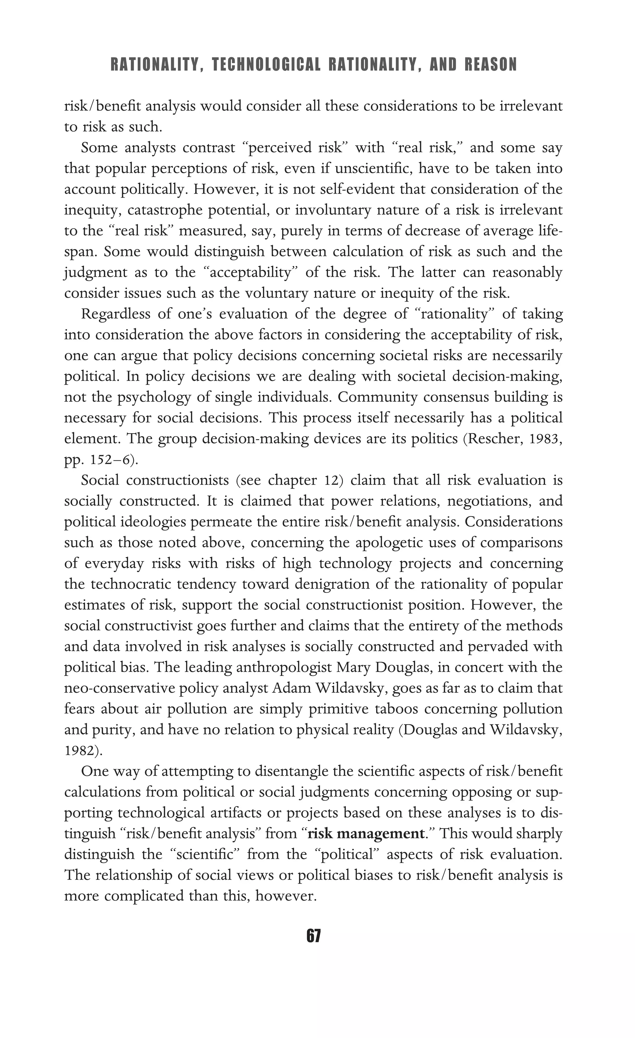 RATIONALITY, TECHNOLOGICAL RATIONALITY, AND REASON
67
risk/beneﬁt analysis would consider all these considerations to be irrelevant
to risk as such.
Some analysts contrast “perceived risk” with “real risk,” and some say
that popular perceptions of risk, even if unscientiﬁc, have to be taken into
account politically. However, it is not self-evident that consideration of the
inequity, catastrophe potential, or involuntary nature of a risk is irrelevant
to the “real risk” measured, say, purely in terms of decrease of average life-
span. Some would distinguish between calculation of risk as such and the
judgment as to the “acceptability” of the risk. The latter can reasonably
consider issues such as the voluntary nature or inequity of the risk.
Regardless of one’s evaluation of the degree of “rationality” of taking
into consideration the above factors in considering the acceptability of risk,
one can argue that policy decisions concerning societal risks are necessarily
political. In policy decisions we are dealing with societal decision-making,
not the psychology of single individuals. Community consensus building is
necessary for social decisions. This process itself necessarily has a political
element. The group decision-making devices are its politics (Rescher, 1983,
pp. 152–6).
Social constructionists (see chapter 12) claim that all risk evaluation is
socially constructed. It is claimed that power relations, negotiations, and
political ideologies permeate the entire risk/beneﬁt analysis. Considerations
such as those noted above, concerning the apologetic uses of comparisons
of everyday risks with risks of high technology projects and concerning
the technocratic tendency toward denigration of the rationality of popular
estimates of risk, support the social constructionist position. However, the
social constructivist goes further and claims that the entirety of the methods
and data involved in risk analyses is socially constructed and pervaded with
political bias. The leading anthropologist Mary Douglas, in concert with the
neo-conservative policy analyst Adam Wildavsky, goes as far as to claim that
fears about air pollution are simply primitive taboos concerning pollution
and purity, and have no relation to physical reality (Douglas and Wildavsky,
1982).
One way of attempting to disentangle the scientiﬁc aspects of risk/beneﬁt
calculations from political or social judgments concerning opposing or sup-
porting technological artifacts or projects based on these analyses is to dis-
tinguish “risk/beneﬁt analysis” from “risk management.” This would sharply
distinguish the “scientiﬁc” from the “political” aspects of risk evaluation.
The relationship of social views or political biases to risk/beneﬁt analysis is
more complicated than this, however.
 