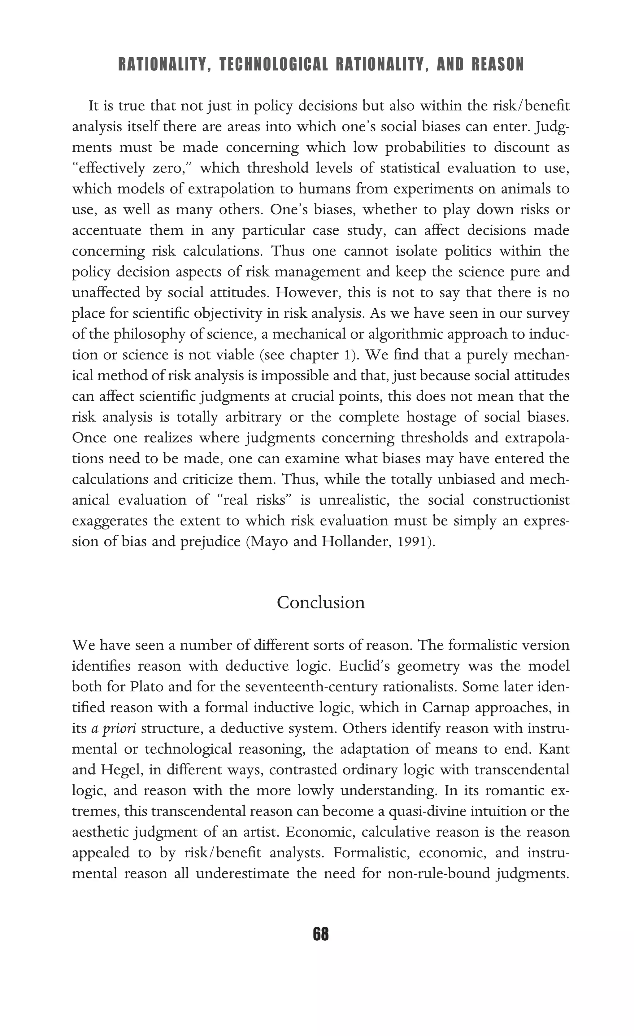 RATIONALITY, TECHNOLOGICAL RATIONALITY, AND REASON
68
It is true that not just in policy decisions but also within the risk/beneﬁt
analysis itself there are areas into which one’s social biases can enter. Judg-
ments must be made concerning which low probabilities to discount as
“effectively zero,” which threshold levels of statistical evaluation to use,
which models of extrapolation to humans from experiments on animals to
use, as well as many others. One’s biases, whether to play down risks or
accentuate them in any particular case study, can affect decisions made
concerning risk calculations. Thus one cannot isolate politics within the
policy decision aspects of risk management and keep the science pure and
unaffected by social attitudes. However, this is not to say that there is no
place for scientiﬁc objectivity in risk analysis. As we have seen in our survey
of the philosophy of science, a mechanical or algorithmic approach to induc-
tion or science is not viable (see chapter 1). We ﬁnd that a purely mechan-
ical method of risk analysis is impossible and that, just because social attitudes
can affect scientiﬁc judgments at crucial points, this does not mean that the
risk analysis is totally arbitrary or the complete hostage of social biases.
Once one realizes where judgments concerning thresholds and extrapola-
tions need to be made, one can examine what biases may have entered the
calculations and criticize them. Thus, while the totally unbiased and mech-
anical evaluation of “real risks” is unrealistic, the social constructionist
exaggerates the extent to which risk evaluation must be simply an expres-
sion of bias and prejudice (Mayo and Hollander, 1991).
Conclusion
We have seen a number of different sorts of reason. The formalistic version
identiﬁes reason with deductive logic. Euclid’s geometry was the model
both for Plato and for the seventeenth-century rationalists. Some later iden-
tiﬁed reason with a formal inductive logic, which in Carnap approaches, in
its a priori structure, a deductive system. Others identify reason with instru-
mental or technological reasoning, the adaptation of means to end. Kant
and Hegel, in different ways, contrasted ordinary logic with transcendental
logic, and reason with the more lowly understanding. In its romantic ex-
tremes, this transcendental reason can become a quasi-divine intuition or the
aesthetic judgment of an artist. Economic, calculative reason is the reason
appealed to by risk/beneﬁt analysts. Formalistic, economic, and instru-
mental reason all underestimate the need for non-rule-bound judgments.
 