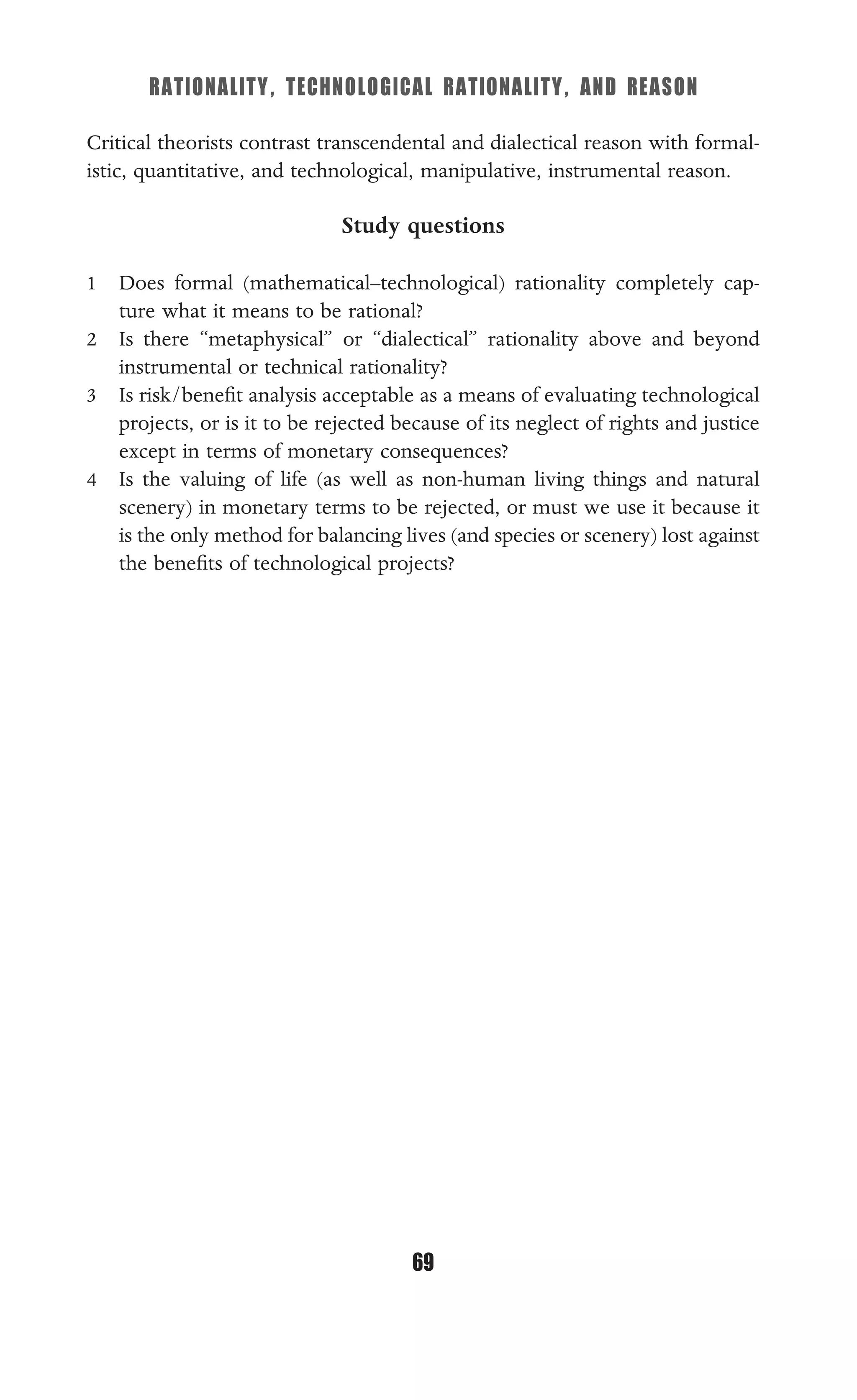 RATIONALITY, TECHNOLOGICAL RATIONALITY, AND REASON
69
Critical theorists contrast transcendental and dialectical reason with formal-
istic, quantitative, and technological, manipulative, instrumental reason.
Study questions
1 Does formal (mathematical–technological) rationality completely cap-
ture what it means to be rational?
2 Is there “metaphysical” or “dialectical” rationality above and beyond
instrumental or technical rationality?
3 Is risk/beneﬁt analysis acceptable as a means of evaluating technological
projects, or is it to be rejected because of its neglect of rights and justice
except in terms of monetary consequences?
4 Is the valuing of life (as well as non-human living things and natural
scenery) in monetary terms to be rejected, or must we use it because it
is the only method for balancing lives (and species or scenery) lost against
the beneﬁts of technological projects?
 