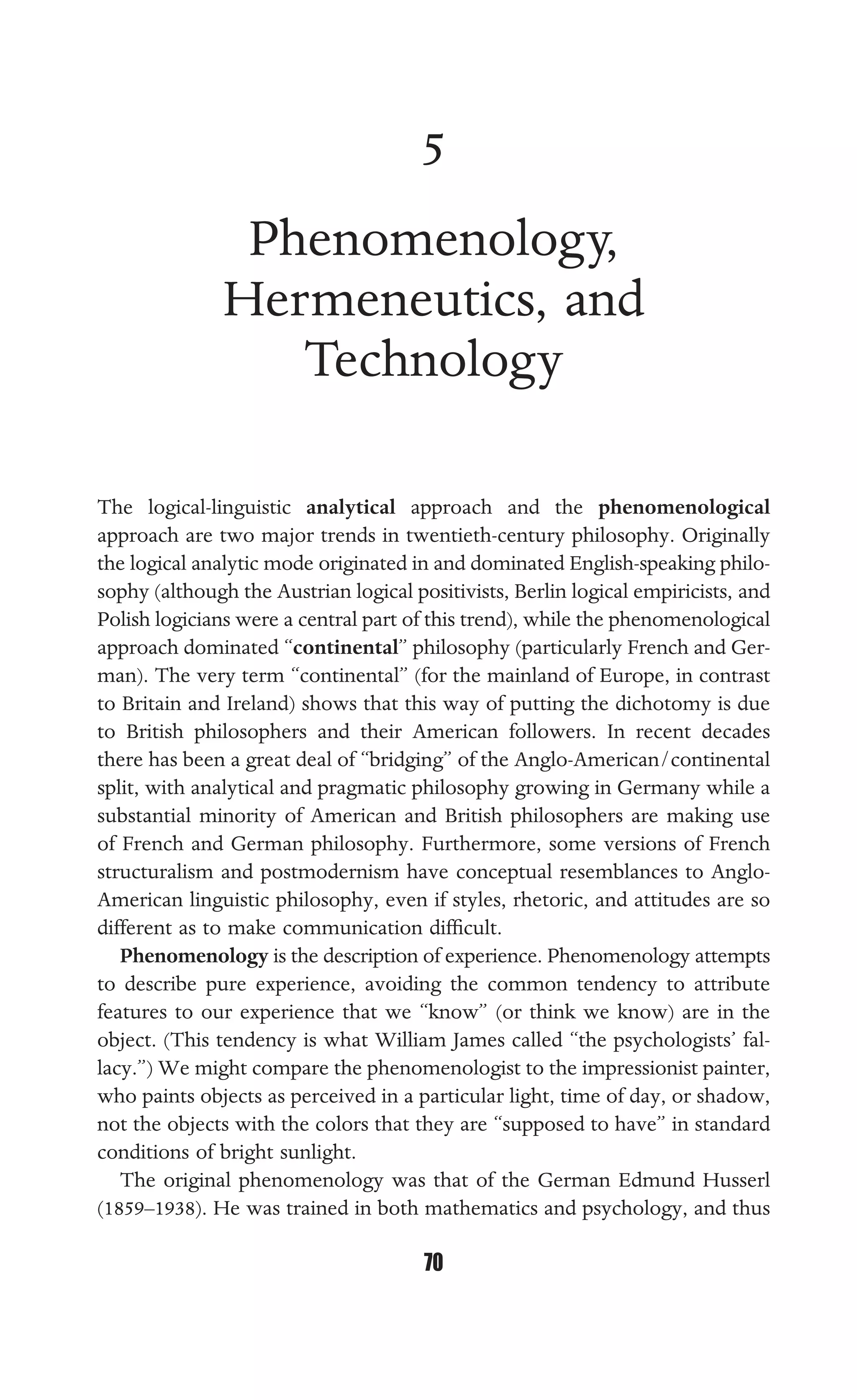 PHENOMENOLOGY, HERMENEUTICS, AND TECHNOLOGY
70
5
Phenomenology,
Hermeneutics, and
Technology
The logical-linguistic analytical approach and the phenomenological
approach are two major trends in twentieth-century philosophy. Originally
the logical analytic mode originated in and dominated English-speaking philo-
sophy (although the Austrian logical positivists, Berlin logical empiricists, and
Polish logicians were a central part of this trend), while the phenomenological
approach dominated “continental” philosophy (particularly French and Ger-
man). The very term “continental” (for the mainland of Europe, in contrast
to Britain and Ireland) shows that this way of putting the dichotomy is due
to British philosophers and their American followers. In recent decades
there has been a great deal of “bridging” of the Anglo-American/continental
split, with analytical and pragmatic philosophy growing in Germany while a
substantial minority of American and British philosophers are making use
of French and German philosophy. Furthermore, some versions of French
structuralism and postmodernism have conceptual resemblances to Anglo-
American linguistic philosophy, even if styles, rhetoric, and attitudes are so
different as to make communication difﬁcult.
Phenomenology is the description of experience. Phenomenology attempts
to describe pure experience, avoiding the common tendency to attribute
features to our experience that we “know” (or think we know) are in the
object. (This tendency is what William James called “the psychologists’ fal-
lacy.”) We might compare the phenomenologist to the impressionist painter,
who paints objects as perceived in a particular light, time of day, or shadow,
not the objects with the colors that they are “supposed to have” in standard
conditions of bright sunlight.
The original phenomenology was that of the German Edmund Husserl
(1859–1938). He was trained in both mathematics and psychology, and thus
 