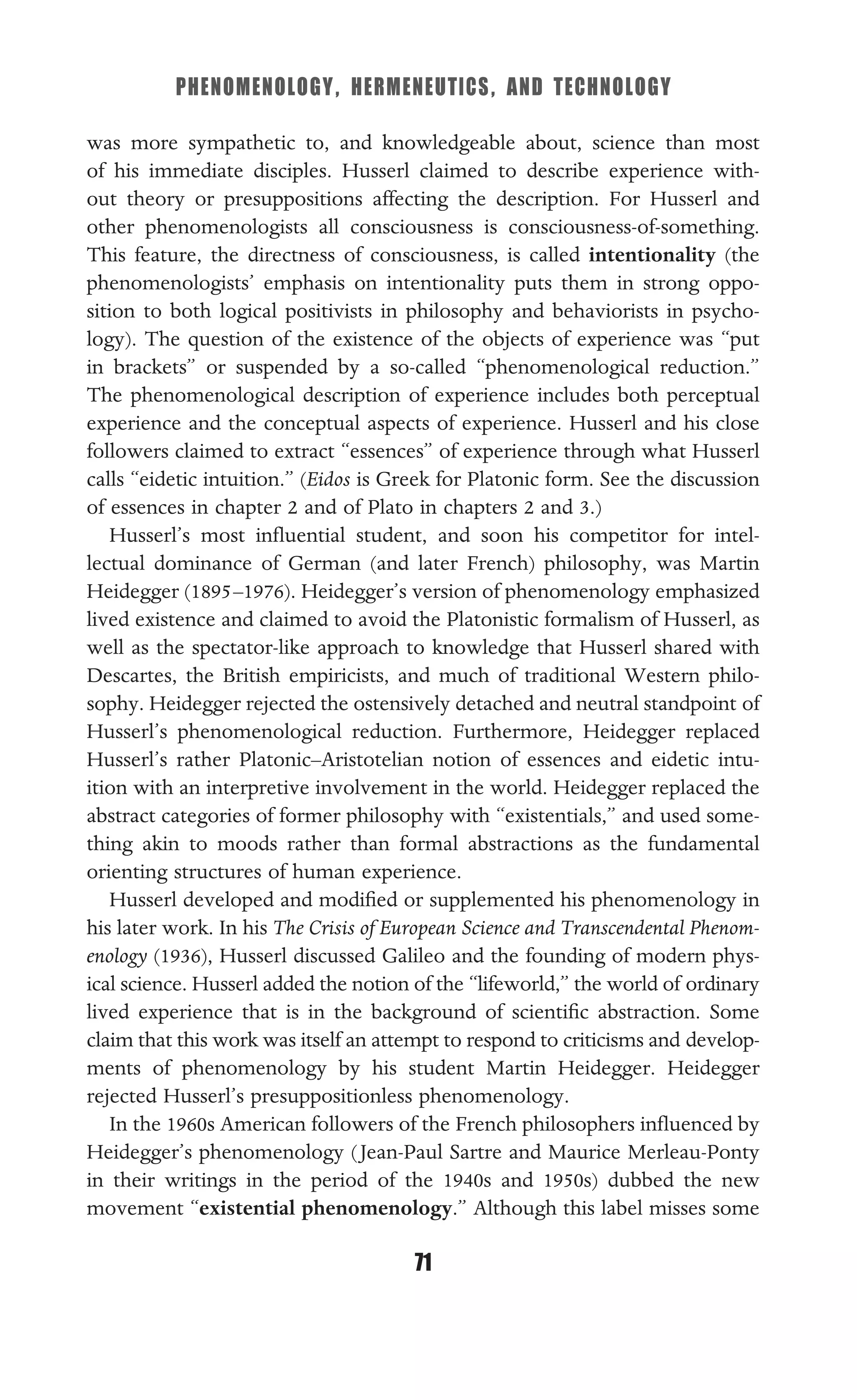 PHENOMENOLOGY, HERMENEUTICS, AND TECHNOLOGY
71
was more sympathetic to, and knowledgeable about, science than most
of his immediate disciples. Husserl claimed to describe experience with-
out theory or presuppositions affecting the description. For Husserl and
other phenomenologists all consciousness is consciousness-of-something.
This feature, the directness of consciousness, is called intentionality (the
phenomenologists’ emphasis on intentionality puts them in strong oppo-
sition to both logical positivists in philosophy and behaviorists in psycho-
logy). The question of the existence of the objects of experience was “put
in brackets” or suspended by a so-called “phenomenological reduction.”
The phenomenological description of experience includes both perceptual
experience and the conceptual aspects of experience. Husserl and his close
followers claimed to extract “essences” of experience through what Husserl
calls “eidetic intuition.” (Eidos is Greek for Platonic form. See the discussion
of essences in chapter 2 and of Plato in chapters 2 and 3.)
Husserl’s most inﬂuential student, and soon his competitor for intel-
lectual dominance of German (and later French) philosophy, was Martin
Heidegger (1895–1976). Heidegger’s version of phenomenology emphasized
lived existence and claimed to avoid the Platonistic formalism of Husserl, as
well as the spectator-like approach to knowledge that Husserl shared with
Descartes, the British empiricists, and much of traditional Western philo-
sophy. Heidegger rejected the ostensively detached and neutral standpoint of
Husserl’s phenomenological reduction. Furthermore, Heidegger replaced
Husserl’s rather Platonic–Aristotelian notion of essences and eidetic intu-
ition with an interpretive involvement in the world. Heidegger replaced the
abstract categories of former philosophy with “existentials,” and used some-
thing akin to moods rather than formal abstractions as the fundamental
orienting structures of human experience.
Husserl developed and modiﬁed or supplemented his phenomenology in
his later work. In his The Crisis of European Science and Transcendental Phenom-
enology (1936), Husserl discussed Galileo and the founding of modern phys-
ical science. Husserl added the notion of the “lifeworld,” the world of ordinary
lived experience that is in the background of scientiﬁc abstraction. Some
claim that this work was itself an attempt to respond to criticisms and develop-
ments of phenomenology by his student Martin Heidegger. Heidegger
rejected Husserl’s presuppositionless phenomenology.
In the 1960s American followers of the French philosophers inﬂuenced by
Heidegger’s phenomenology (Jean-Paul Sartre and Maurice Merleau-Ponty
in their writings in the period of the 1940s and 1950s) dubbed the new
movement “existential phenomenology.” Although this label misses some
 