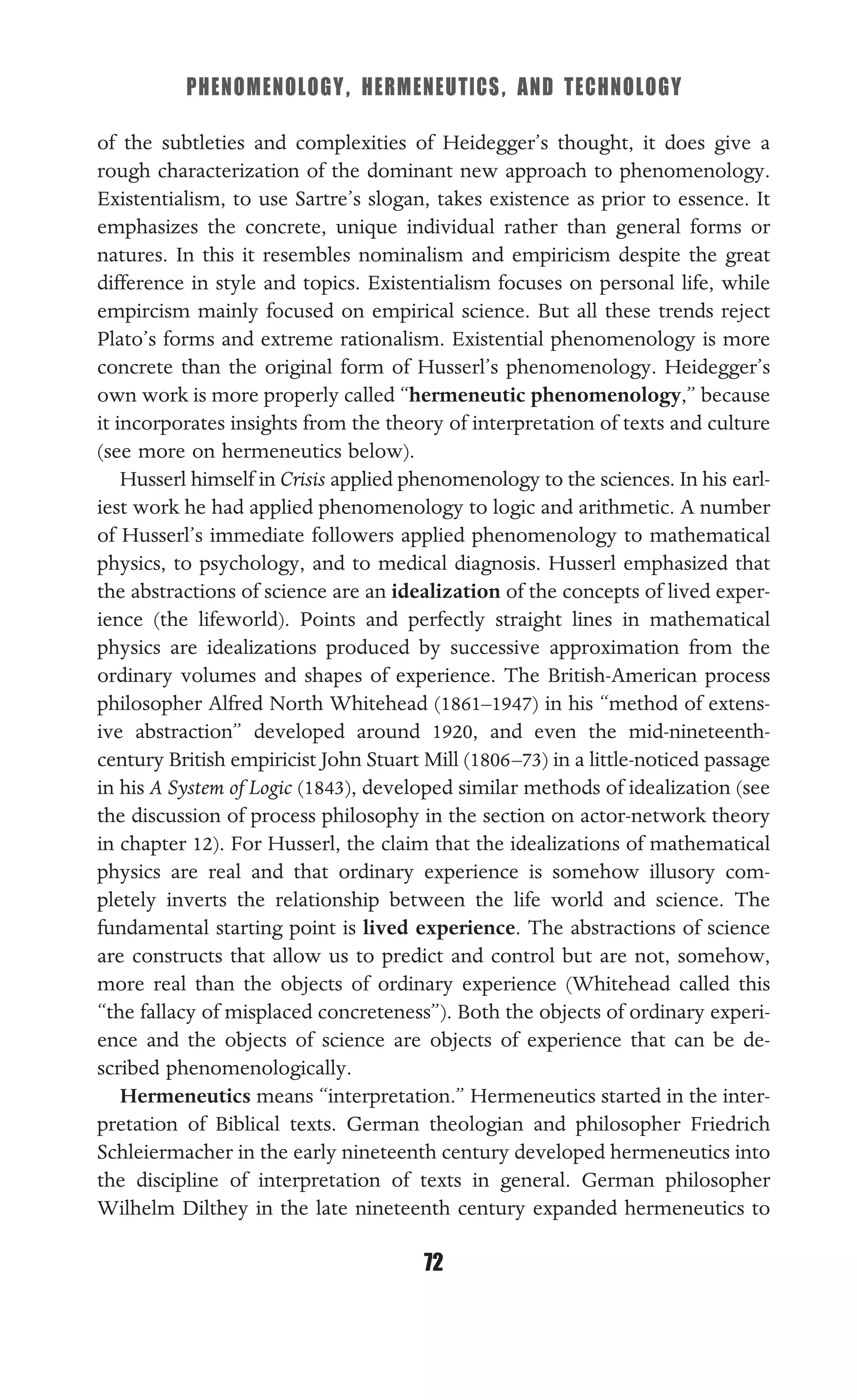 PHENOMENOLOGY, HERMENEUTICS, AND TECHNOLOGY
72
of the subtleties and complexities of Heidegger’s thought, it does give a
rough characterization of the dominant new approach to phenomenology.
Existentialism, to use Sartre’s slogan, takes existence as prior to essence. It
emphasizes the concrete, unique individual rather than general forms or
natures. In this it resembles nominalism and empiricism despite the great
difference in style and topics. Existentialism focuses on personal life, while
empircism mainly focused on empirical science. But all these trends reject
Plato’s forms and extreme rationalism. Existential phenomenology is more
concrete than the original form of Husserl’s phenomenology. Heidegger’s
own work is more properly called “hermeneutic phenomenology,” because
it incorporates insights from the theory of interpretation of texts and culture
(see more on hermeneutics below).
Husserl himself in Crisis applied phenomenology to the sciences. In his earl-
iest work he had applied phenomenology to logic and arithmetic. A number
of Husserl’s immediate followers applied phenomenology to mathematical
physics, to psychology, and to medical diagnosis. Husserl emphasized that
the abstractions of science are an idealization of the concepts of lived exper-
ience (the lifeworld). Points and perfectly straight lines in mathematical
physics are idealizations produced by successive approximation from the
ordinary volumes and shapes of experience. The British-American process
philosopher Alfred North Whitehead (1861–1947) in his “method of extens-
ive abstraction” developed around 1920, and even the mid-nineteenth-
century British empiricist John Stuart Mill (1806–73) in a little-noticed passage
in his A System of Logic (1843), developed similar methods of idealization (see
the discussion of process philosophy in the section on actor-network theory
in chapter 12). For Husserl, the claim that the idealizations of mathematical
physics are real and that ordinary experience is somehow illusory com-
pletely inverts the relationship between the life world and science. The
fundamental starting point is lived experience. The abstractions of science
are constructs that allow us to predict and control but are not, somehow,
more real than the objects of ordinary experience (Whitehead called this
“the fallacy of misplaced concreteness”). Both the objects of ordinary experi-
ence and the objects of science are objects of experience that can be de-
scribed phenomenologically.
Hermeneutics means “interpretation.” Hermeneutics started in the inter-
pretation of Biblical texts. German theologian and philosopher Friedrich
Schleiermacher in the early nineteenth century developed hermeneutics into
the discipline of interpretation of texts in general. German philosopher
Wilhelm Dilthey in the late nineteenth century expanded hermeneutics to
 