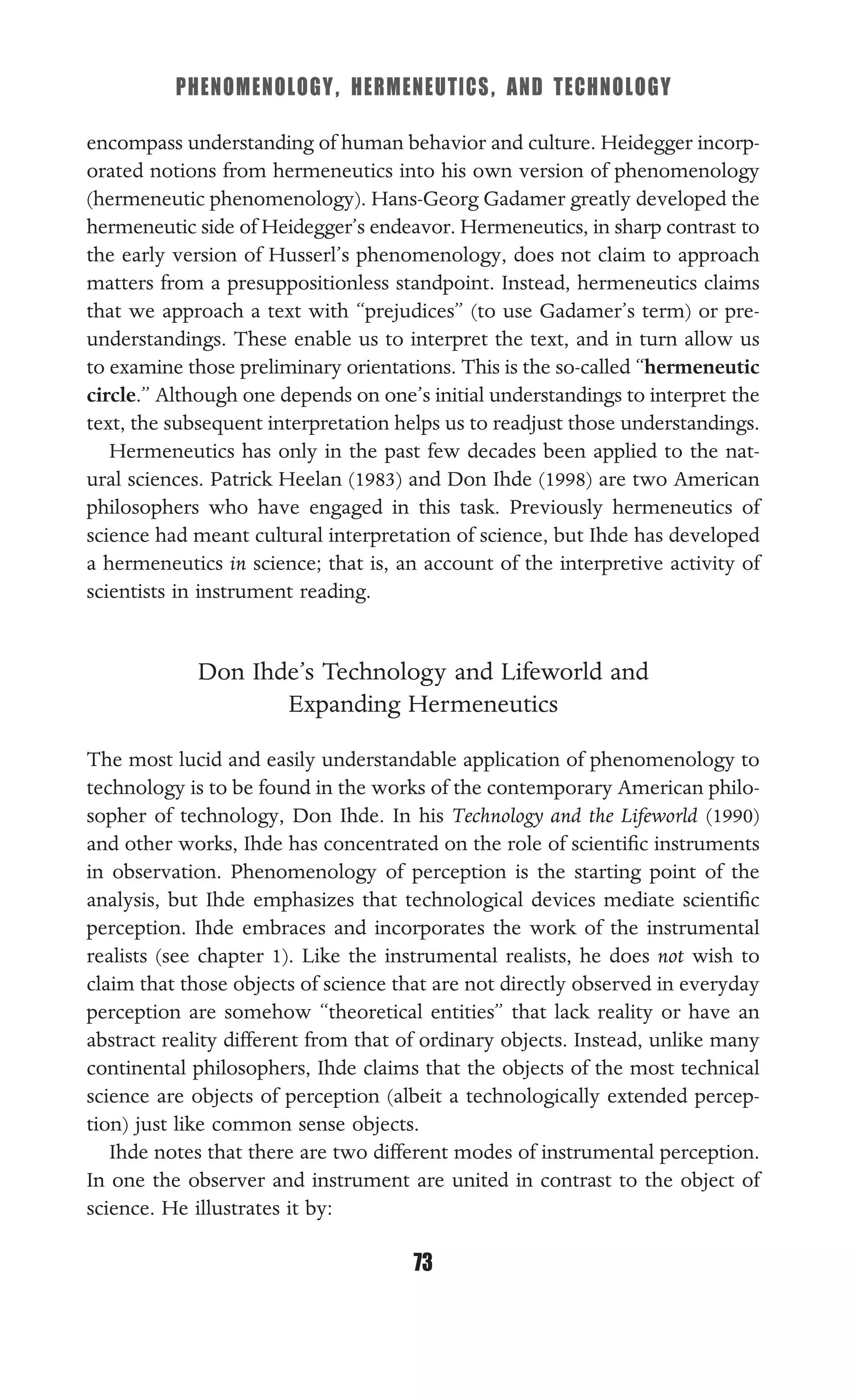 PHENOMENOLOGY, HERMENEUTICS, AND TECHNOLOGY
73
encompass understanding of human behavior and culture. Heidegger incorp-
orated notions from hermeneutics into his own version of phenomenology
(hermeneutic phenomenology). Hans-Georg Gadamer greatly developed the
hermeneutic side of Heidegger’s endeavor. Hermeneutics, in sharp contrast to
the early version of Husserl’s phenomenology, does not claim to approach
matters from a presuppositionless standpoint. Instead, hermeneutics claims
that we approach a text with “prejudices” (to use Gadamer’s term) or pre-
understandings. These enable us to interpret the text, and in turn allow us
to examine those preliminary orientations. This is the so-called “hermeneutic
circle.” Although one depends on one’s initial understandings to interpret the
text, the subsequent interpretation helps us to readjust those understandings.
Hermeneutics has only in the past few decades been applied to the nat-
ural sciences. Patrick Heelan (1983) and Don Ihde (1998) are two American
philosophers who have engaged in this task. Previously hermeneutics of
science had meant cultural interpretation of science, but Ihde has developed
a hermeneutics in science; that is, an account of the interpretive activity of
scientists in instrument reading.
Don Ihde’s Technology and Lifeworld and
Expanding Hermeneutics
The most lucid and easily understandable application of phenomenology to
technology is to be found in the works of the contemporary American philo-
sopher of technology, Don Ihde. In his Technology and the Lifeworld (1990)
and other works, Ihde has concentrated on the role of scientiﬁc instruments
in observation. Phenomenology of perception is the starting point of the
analysis, but Ihde emphasizes that technological devices mediate scientiﬁc
perception. Ihde embraces and incorporates the work of the instrumental
realists (see chapter 1). Like the instrumental realists, he does not wish to
claim that those objects of science that are not directly observed in everyday
perception are somehow “theoretical entities” that lack reality or have an
abstract reality different from that of ordinary objects. Instead, unlike many
continental philosophers, Ihde claims that the objects of the most technical
science are objects of perception (albeit a technologically extended percep-
tion) just like common sense objects.
Ihde notes that there are two different modes of instrumental perception.
In one the observer and instrument are united in contrast to the object of
science. He illustrates it by:
 
