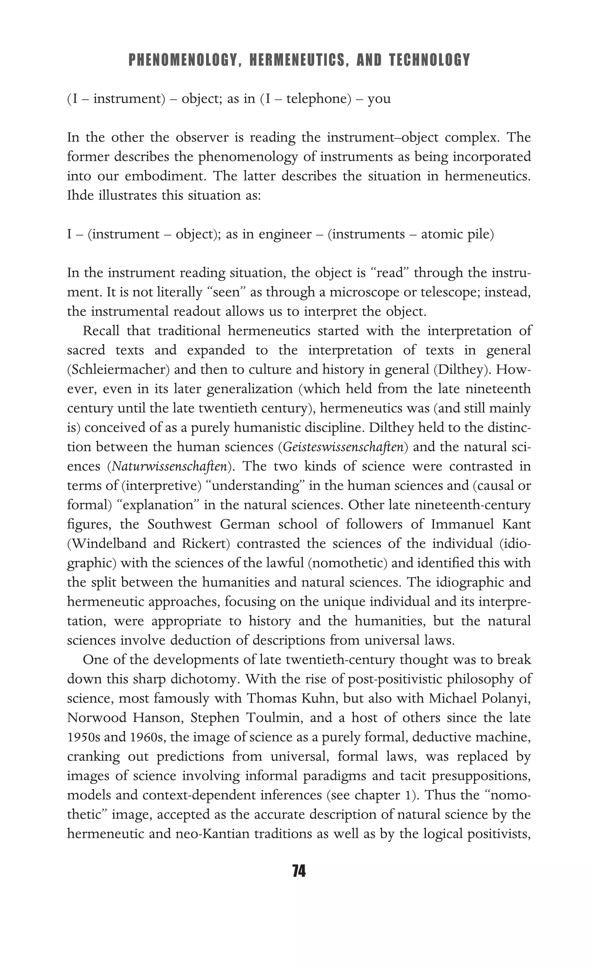 PHENOMENOLOGY, HERMENEUTICS, AND TECHNOLOGY
74
(I – instrument) – object; as in (I – telephone) – you
In the other the observer is reading the instrument–object complex. The
former describes the phenomenology of instruments as being incorporated
into our embodiment. The latter describes the situation in hermeneutics.
Ihde illustrates this situation as:
I – (instrument – object); as in engineer – (instruments – atomic pile)
In the instrument reading situation, the object is “read” through the instru-
ment. It is not literally “seen” as through a microscope or telescope; instead,
the instrumental readout allows us to interpret the object.
Recall that traditional hermeneutics started with the interpretation of
sacred texts and expanded to the interpretation of texts in general
(Schleiermacher) and then to culture and history in general (Dilthey). How-
ever, even in its later generalization (which held from the late nineteenth
century until the late twentieth century), hermeneutics was (and still mainly
is) conceived of as a purely humanistic discipline. Dilthey held to the distinc-
tion between the human sciences (Geisteswissenschaften) and the natural sci-
ences (Naturwissenschaften). The two kinds of science were contrasted in
terms of (interpretive) “understanding” in the human sciences and (causal or
formal) “explanation” in the natural sciences. Other late nineteenth-century
ﬁgures, the Southwest German school of followers of Immanuel Kant
(Windelband and Rickert) contrasted the sciences of the individual (idio-
graphic) with the sciences of the lawful (nomothetic) and identiﬁed this with
the split between the humanities and natural sciences. The idiographic and
hermeneutic approaches, focusing on the unique individual and its interpre-
tation, were appropriate to history and the humanities, but the natural
sciences involve deduction of descriptions from universal laws.
One of the developments of late twentieth-century thought was to break
down this sharp dichotomy. With the rise of post-positivistic philosophy of
science, most famously with Thomas Kuhn, but also with Michael Polanyi,
Norwood Hanson, Stephen Toulmin, and a host of others since the late
1950s and 1960s, the image of science as a purely formal, deductive machine,
cranking out predictions from universal, formal laws, was replaced by
images of science involving informal paradigms and tacit presuppositions,
models and context-dependent inferences (see chapter 1). Thus the “nomo-
thetic” image, accepted as the accurate description of natural science by the
hermeneutic and neo-Kantian traditions as well as by the logical positivists,
 