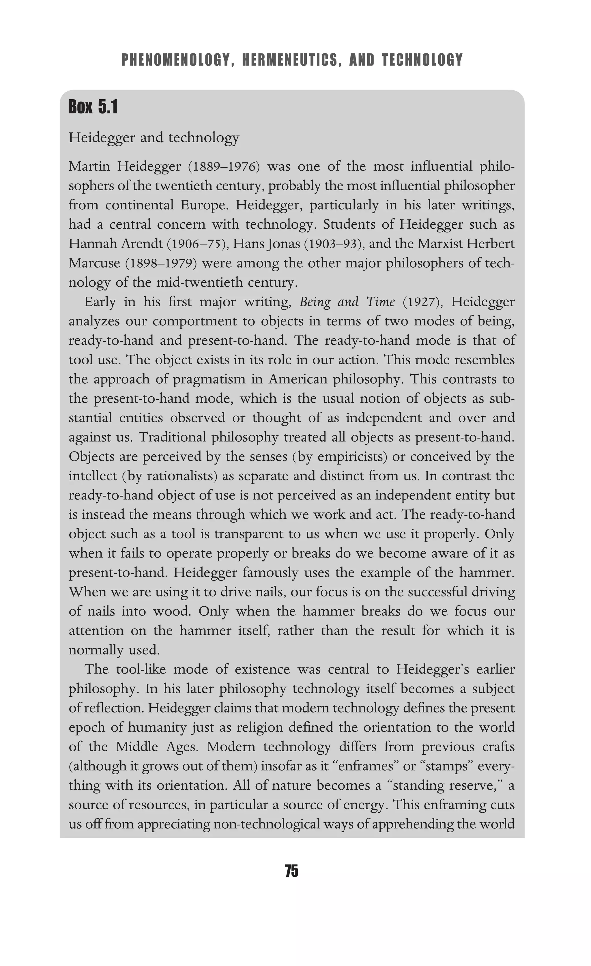 PHENOMENOLOGY, HERMENEUTICS, AND TECHNOLOGY
75
Box 5.1
Heidegger and technology
Martin Heidegger (1889–1976) was one of the most inﬂuential philo-
sophers of the twentieth century, probably the most inﬂuential philosopher
from continental Europe. Heidegger, particularly in his later writings,
had a central concern with technology. Students of Heidegger such as
Hannah Arendt (1906–75), Hans Jonas (1903–93), and the Marxist Herbert
Marcuse (1898–1979) were among the other major philosophers of tech-
nology of the mid-twentieth century.
Early in his ﬁrst major writing, Being and Time (1927), Heidegger
analyzes our comportment to objects in terms of two modes of being,
ready-to-hand and present-to-hand. The ready-to-hand mode is that of
tool use. The object exists in its role in our action. This mode resembles
the approach of pragmatism in American philosophy. This contrasts to
the present-to-hand mode, which is the usual notion of objects as sub-
stantial entities observed or thought of as independent and over and
against us. Traditional philosophy treated all objects as present-to-hand.
Objects are perceived by the senses (by empiricists) or conceived by the
intellect (by rationalists) as separate and distinct from us. In contrast the
ready-to-hand object of use is not perceived as an independent entity but
is instead the means through which we work and act. The ready-to-hand
object such as a tool is transparent to us when we use it properly. Only
when it fails to operate properly or breaks do we become aware of it as
present-to-hand. Heidegger famously uses the example of the hammer.
When we are using it to drive nails, our focus is on the successful driving
of nails into wood. Only when the hammer breaks do we focus our
attention on the hammer itself, rather than the result for which it is
normally used.
The tool-like mode of existence was central to Heidegger’s earlier
philosophy. In his later philosophy technology itself becomes a subject
of reﬂection. Heidegger claims that modern technology deﬁnes the present
epoch of humanity just as religion deﬁned the orientation to the world
of the Middle Ages. Modern technology differs from previous crafts
(although it grows out of them) insofar as it “enframes” or “stamps” every-
thing with its orientation. All of nature becomes a “standing reserve,” a
source of resources, in particular a source of energy. This enframing cuts
us off from appreciating non-technological ways of apprehending the world
 