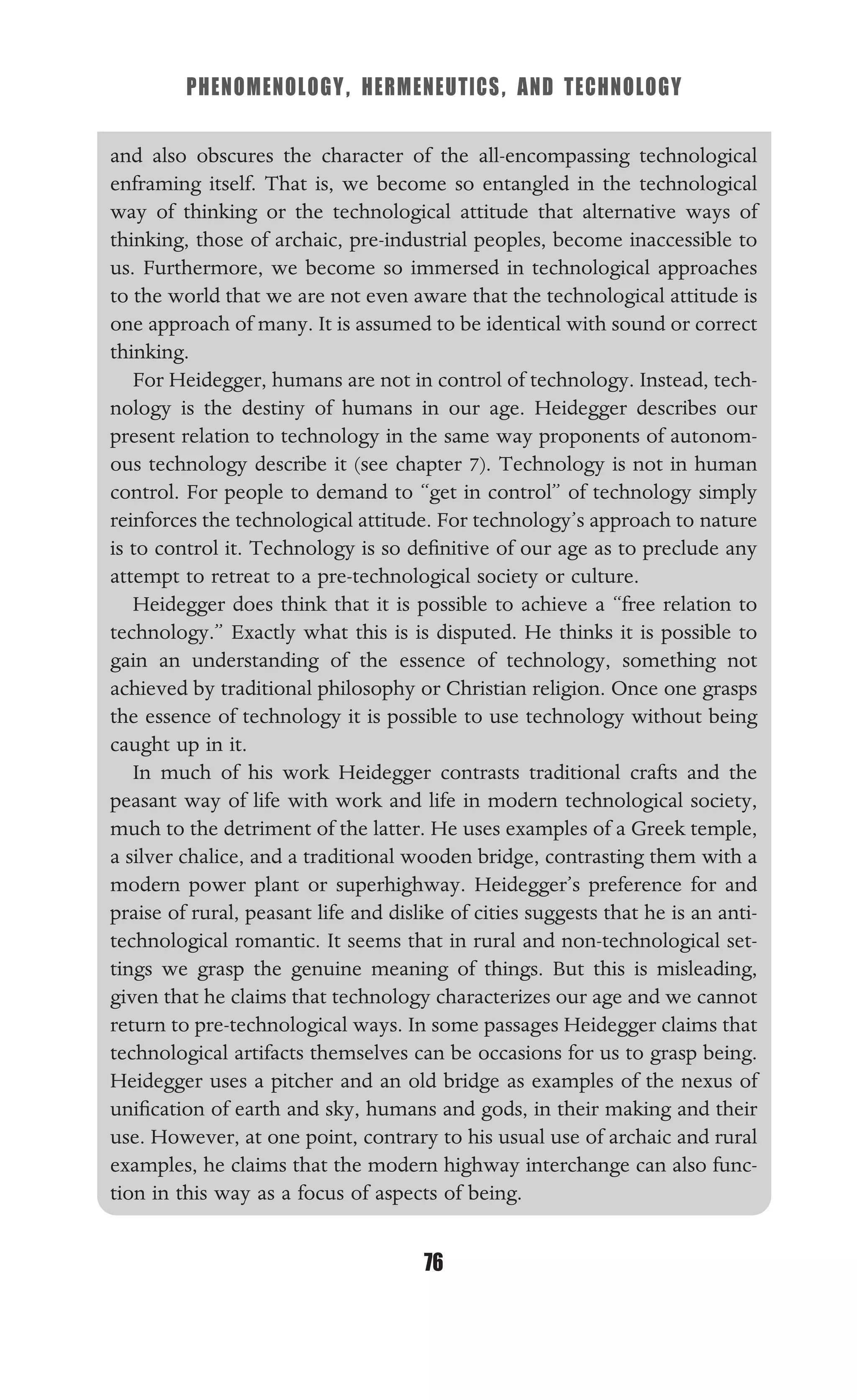 PHENOMENOLOGY, HERMENEUTICS, AND TECHNOLOGY
76
and also obscures the character of the all-encompassing technological
enframing itself. That is, we become so entangled in the technological
way of thinking or the technological attitude that alternative ways of
thinking, those of archaic, pre-industrial peoples, become inaccessible to
us. Furthermore, we become so immersed in technological approaches
to the world that we are not even aware that the technological attitude is
one approach of many. It is assumed to be identical with sound or correct
thinking.
For Heidegger, humans are not in control of technology. Instead, tech-
nology is the destiny of humans in our age. Heidegger describes our
present relation to technology in the same way proponents of autonom-
ous technology describe it (see chapter 7). Technology is not in human
control. For people to demand to “get in control” of technology simply
reinforces the technological attitude. For technology’s approach to nature
is to control it. Technology is so deﬁnitive of our age as to preclude any
attempt to retreat to a pre-technological society or culture.
Heidegger does think that it is possible to achieve a “free relation to
technology.” Exactly what this is is disputed. He thinks it is possible to
gain an understanding of the essence of technology, something not
achieved by traditional philosophy or Christian religion. Once one grasps
the essence of technology it is possible to use technology without being
caught up in it.
In much of his work Heidegger contrasts traditional crafts and the
peasant way of life with work and life in modern technological society,
much to the detriment of the latter. He uses examples of a Greek temple,
a silver chalice, and a traditional wooden bridge, contrasting them with a
modern power plant or superhighway. Heidegger’s preference for and
praise of rural, peasant life and dislike of cities suggests that he is an anti-
technological romantic. It seems that in rural and non-technological set-
tings we grasp the genuine meaning of things. But this is misleading,
given that he claims that technology characterizes our age and we cannot
return to pre-technological ways. In some passages Heidegger claims that
technological artifacts themselves can be occasions for us to grasp being.
Heidegger uses a pitcher and an old bridge as examples of the nexus of
uniﬁcation of earth and sky, humans and gods, in their making and their
use. However, at one point, contrary to his usual use of archaic and rural
examples, he claims that the modern highway interchange can also func-
tion in this way as a focus of aspects of being.
 