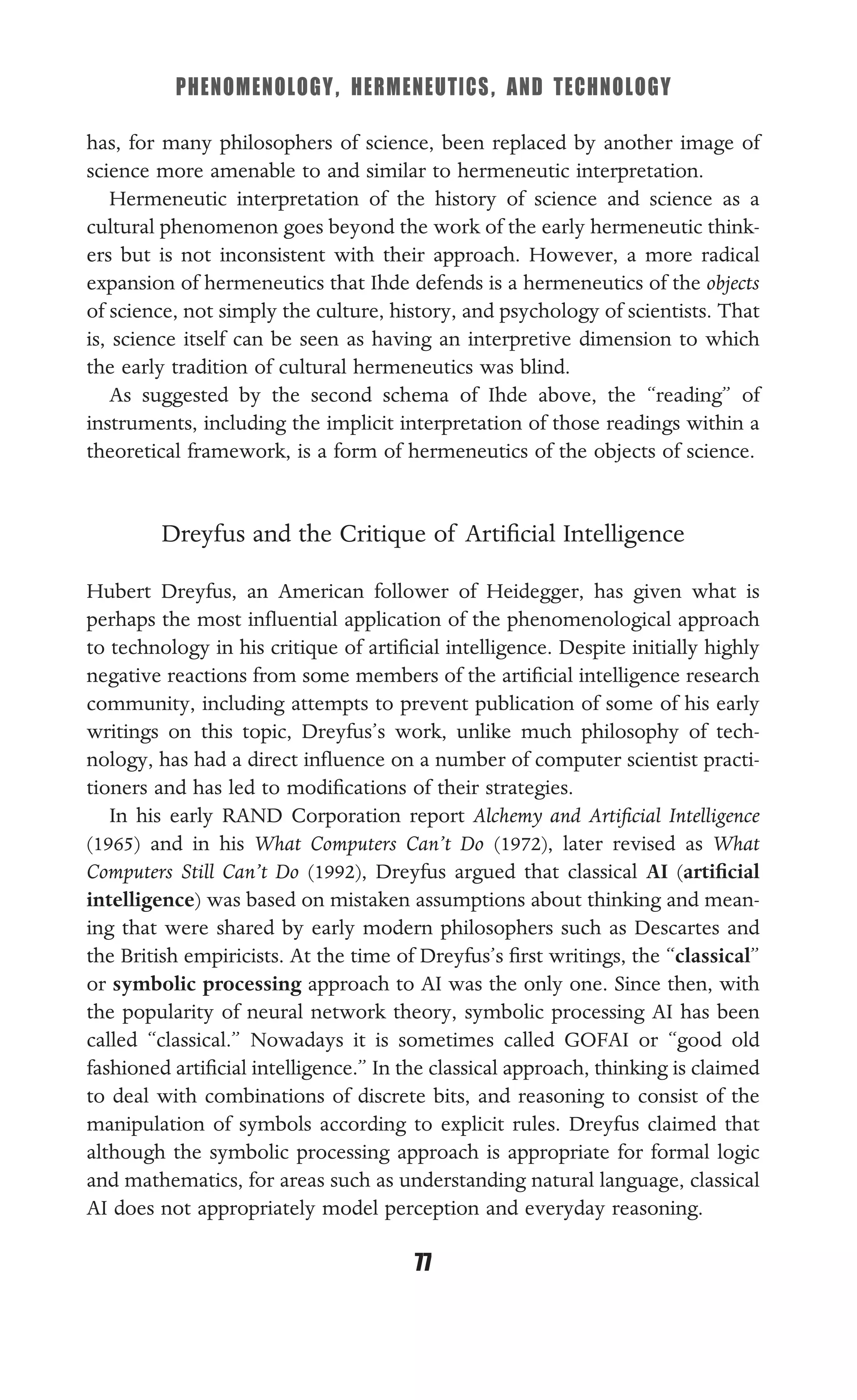 PHENOMENOLOGY, HERMENEUTICS, AND TECHNOLOGY
77
has, for many philosophers of science, been replaced by another image of
science more amenable to and similar to hermeneutic interpretation.
Hermeneutic interpretation of the history of science and science as a
cultural phenomenon goes beyond the work of the early hermeneutic think-
ers but is not inconsistent with their approach. However, a more radical
expansion of hermeneutics that Ihde defends is a hermeneutics of the objects
of science, not simply the culture, history, and psychology of scientists. That
is, science itself can be seen as having an interpretive dimension to which
the early tradition of cultural hermeneutics was blind.
As suggested by the second schema of Ihde above, the “reading” of
instruments, including the implicit interpretation of those readings within a
theoretical framework, is a form of hermeneutics of the objects of science.
Dreyfus and the Critique of Artiﬁcial Intelligence
Hubert Dreyfus, an American follower of Heidegger, has given what is
perhaps the most inﬂuential application of the phenomenological approach
to technology in his critique of artiﬁcial intelligence. Despite initially highly
negative reactions from some members of the artiﬁcial intelligence research
community, including attempts to prevent publication of some of his early
writings on this topic, Dreyfus’s work, unlike much philosophy of tech-
nology, has had a direct inﬂuence on a number of computer scientist practi-
tioners and has led to modiﬁcations of their strategies.
In his early RAND Corporation report Alchemy and Artiﬁcial Intelligence
(1965) and in his What Computers Can’t Do (1972), later revised as What
Computers Still Can’t Do (1992), Dreyfus argued that classical AI (artiﬁcial
intelligence) was based on mistaken assumptions about thinking and mean-
ing that were shared by early modern philosophers such as Descartes and
the British empiricists. At the time of Dreyfus’s ﬁrst writings, the “classical”
or symbolic processing approach to AI was the only one. Since then, with
the popularity of neural network theory, symbolic processing AI has been
called “classical.” Nowadays it is sometimes called GOFAI or “good old
fashioned artiﬁcial intelligence.” In the classical approach, thinking is claimed
to deal with combinations of discrete bits, and reasoning to consist of the
manipulation of symbols according to explicit rules. Dreyfus claimed that
although the symbolic processing approach is appropriate for formal logic
and mathematics, for areas such as understanding natural language, classical
AI does not appropriately model perception and everyday reasoning.
 
