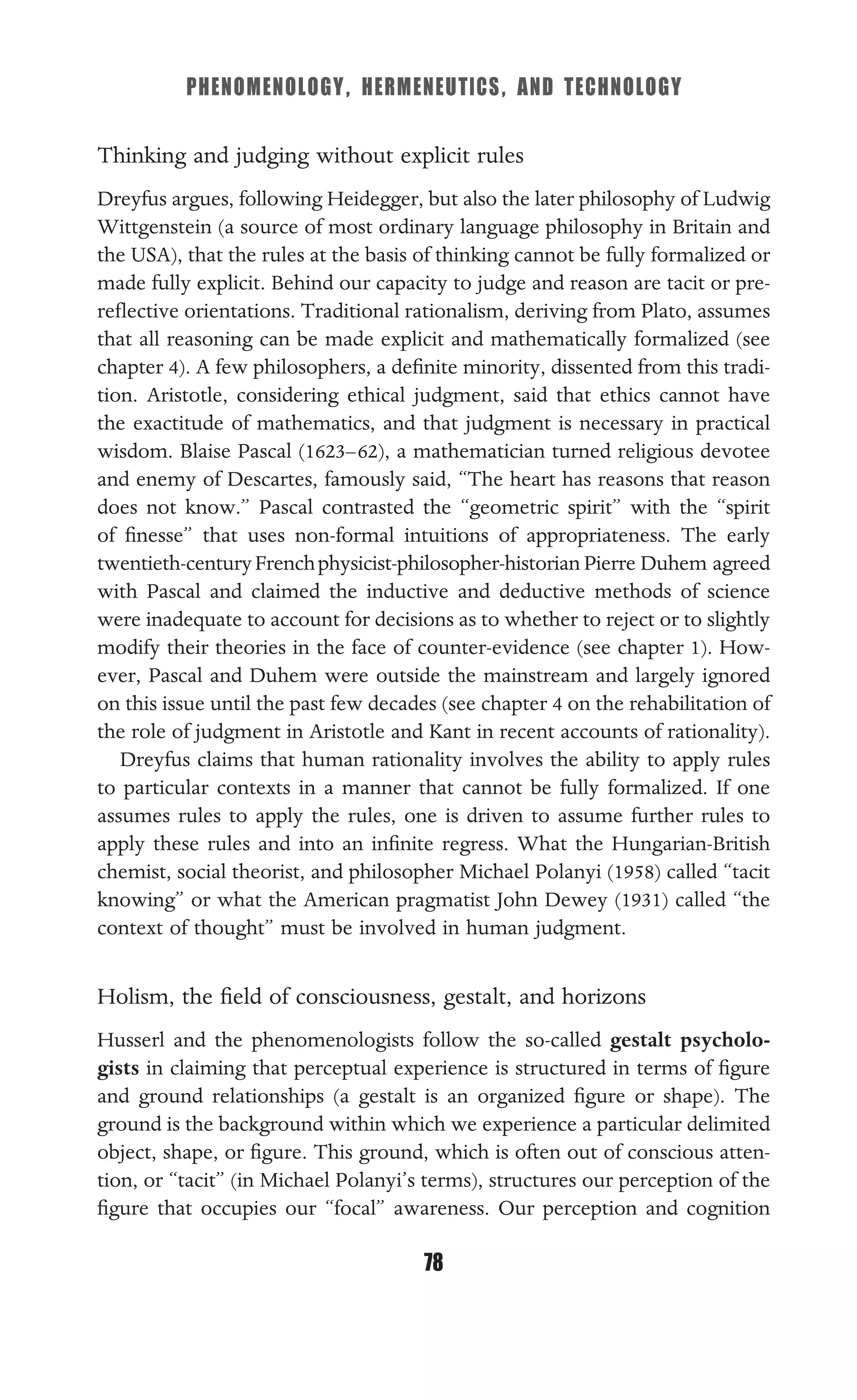 PHENOMENOLOGY, HERMENEUTICS, AND TECHNOLOGY
78
Thinking and judging without explicit rules
Dreyfus argues, following Heidegger, but also the later philosophy of Ludwig
Wittgenstein (a source of most ordinary language philosophy in Britain and
the USA), that the rules at the basis of thinking cannot be fully formalized or
made fully explicit. Behind our capacity to judge and reason are tacit or pre-
reﬂective orientations. Traditional rationalism, deriving from Plato, assumes
that all reasoning can be made explicit and mathematically formalized (see
chapter 4). A few philosophers, a deﬁnite minority, dissented from this tradi-
tion. Aristotle, considering ethical judgment, said that ethics cannot have
the exactitude of mathematics, and that judgment is necessary in practical
wisdom. Blaise Pascal (1623–62), a mathematician turned religious devotee
and enemy of Descartes, famously said, “The heart has reasons that reason
does not know.” Pascal contrasted the “geometric spirit” with the “spirit
of ﬁnesse” that uses non-formal intuitions of appropriateness. The early
twentieth-centuryFrenchphysicist-philosopher-historian Pierre Duhem agreed
with Pascal and claimed the inductive and deductive methods of science
were inadequate to account for decisions as to whether to reject or to slightly
modify their theories in the face of counter-evidence (see chapter 1). How-
ever, Pascal and Duhem were outside the mainstream and largely ignored
on this issue until the past few decades (see chapter 4 on the rehabilitation of
the role of judgment in Aristotle and Kant in recent accounts of rationality).
Dreyfus claims that human rationality involves the ability to apply rules
to particular contexts in a manner that cannot be fully formalized. If one
assumes rules to apply the rules, one is driven to assume further rules to
apply these rules and into an inﬁnite regress. What the Hungarian-British
chemist, social theorist, and philosopher Michael Polanyi (1958) called “tacit
knowing” or what the American pragmatist John Dewey (1931) called “the
context of thought” must be involved in human judgment.
Holism, the ﬁeld of consciousness, gestalt, and horizons
Husserl and the phenomenologists follow the so-called gestalt psycholo-
gists in claiming that perceptual experience is structured in terms of ﬁgure
and ground relationships (a gestalt is an organized ﬁgure or shape). The
ground is the background within which we experience a particular delimited
object, shape, or ﬁgure. This ground, which is often out of conscious atten-
tion, or “tacit” (in Michael Polanyi’s terms), structures our perception of the
ﬁgure that occupies our “focal” awareness. Our perception and cognition
 
