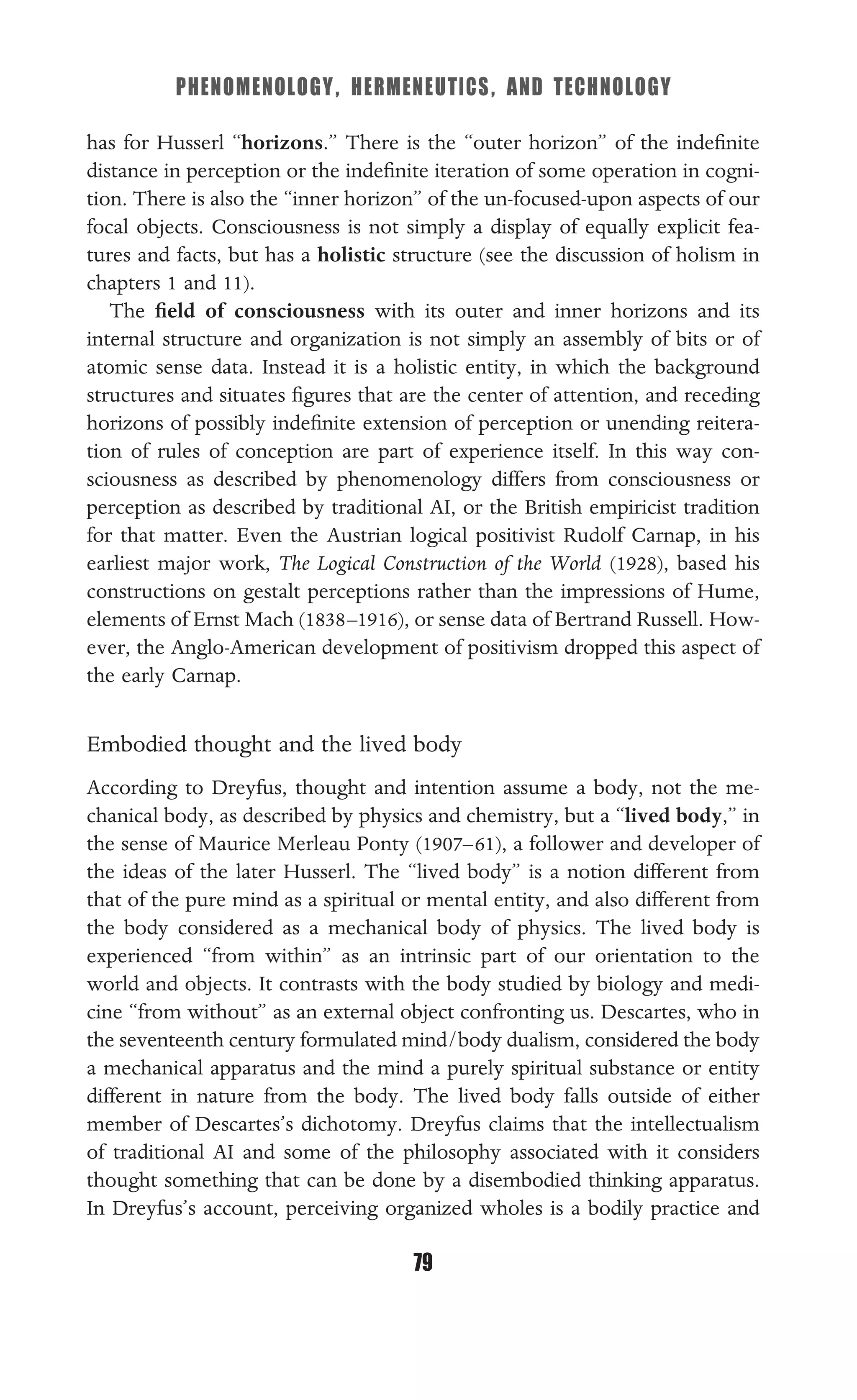 PHENOMENOLOGY, HERMENEUTICS, AND TECHNOLOGY
79
has for Husserl “horizons.” There is the “outer horizon” of the indeﬁnite
distance in perception or the indeﬁnite iteration of some operation in cogni-
tion. There is also the “inner horizon” of the un-focused-upon aspects of our
focal objects. Consciousness is not simply a display of equally explicit fea-
tures and facts, but has a holistic structure (see the discussion of holism in
chapters 1 and 11).
The ﬁeld of consciousness with its outer and inner horizons and its
internal structure and organization is not simply an assembly of bits or of
atomic sense data. Instead it is a holistic entity, in which the background
structures and situates ﬁgures that are the center of attention, and receding
horizons of possibly indeﬁnite extension of perception or unending reitera-
tion of rules of conception are part of experience itself. In this way con-
sciousness as described by phenomenology differs from consciousness or
perception as described by traditional AI, or the British empiricist tradition
for that matter. Even the Austrian logical positivist Rudolf Carnap, in his
earliest major work, The Logical Construction of the World (1928), based his
constructions on gestalt perceptions rather than the impressions of Hume,
elements of Ernst Mach (1838–1916), or sense data of Bertrand Russell. How-
ever, the Anglo-American development of positivism dropped this aspect of
the early Carnap.
Embodied thought and the lived body
According to Dreyfus, thought and intention assume a body, not the me-
chanical body, as described by physics and chemistry, but a “lived body,” in
the sense of Maurice Merleau Ponty (1907–61), a follower and developer of
the ideas of the later Husserl. The “lived body” is a notion different from
that of the pure mind as a spiritual or mental entity, and also different from
the body considered as a mechanical body of physics. The lived body is
experienced “from within” as an intrinsic part of our orientation to the
world and objects. It contrasts with the body studied by biology and medi-
cine “from without” as an external object confronting us. Descartes, who in
the seventeenth century formulated mind/body dualism, considered the body
a mechanical apparatus and the mind a purely spiritual substance or entity
different in nature from the body. The lived body falls outside of either
member of Descartes’s dichotomy. Dreyfus claims that the intellectualism
of traditional AI and some of the philosophy associated with it considers
thought something that can be done by a disembodied thinking apparatus.
In Dreyfus’s account, perceiving organized wholes is a bodily practice and
 