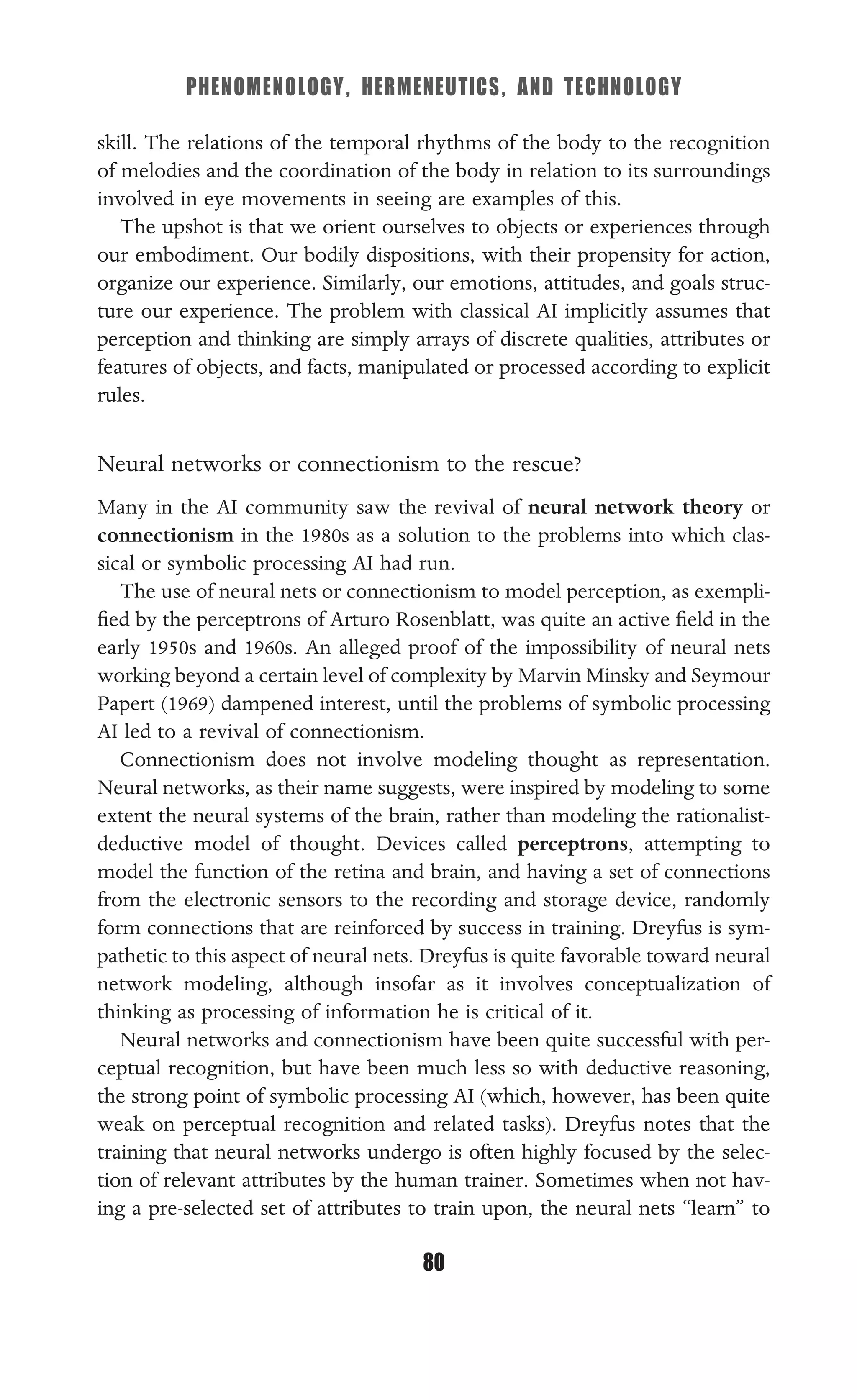 PHENOMENOLOGY, HERMENEUTICS, AND TECHNOLOGY
80
skill. The relations of the temporal rhythms of the body to the recognition
of melodies and the coordination of the body in relation to its surroundings
involved in eye movements in seeing are examples of this.
The upshot is that we orient ourselves to objects or experiences through
our embodiment. Our bodily dispositions, with their propensity for action,
organize our experience. Similarly, our emotions, attitudes, and goals struc-
ture our experience. The problem with classical AI implicitly assumes that
perception and thinking are simply arrays of discrete qualities, attributes or
features of objects, and facts, manipulated or processed according to explicit
rules.
Neural networks or connectionism to the rescue?
Many in the AI community saw the revival of neural network theory or
connectionism in the 1980s as a solution to the problems into which clas-
sical or symbolic processing AI had run.
The use of neural nets or connectionism to model perception, as exempli-
ﬁed by the perceptrons of Arturo Rosenblatt, was quite an active ﬁeld in the
early 1950s and 1960s. An alleged proof of the impossibility of neural nets
working beyond a certain level of complexity by Marvin Minsky and Seymour
Papert (1969) dampened interest, until the problems of symbolic processing
AI led to a revival of connectionism.
Connectionism does not involve modeling thought as representation.
Neural networks, as their name suggests, were inspired by modeling to some
extent the neural systems of the brain, rather than modeling the rationalist-
deductive model of thought. Devices called perceptrons, attempting to
model the function of the retina and brain, and having a set of connections
from the electronic sensors to the recording and storage device, randomly
form connections that are reinforced by success in training. Dreyfus is sym-
pathetic to this aspect of neural nets. Dreyfus is quite favorable toward neural
network modeling, although insofar as it involves conceptualization of
thinking as processing of information he is critical of it.
Neural networks and connectionism have been quite successful with per-
ceptual recognition, but have been much less so with deductive reasoning,
the strong point of symbolic processing AI (which, however, has been quite
weak on perceptual recognition and related tasks). Dreyfus notes that the
training that neural networks undergo is often highly focused by the selec-
tion of relevant attributes by the human trainer. Sometimes when not hav-
ing a pre-selected set of attributes to train upon, the neural nets “learn” to
 