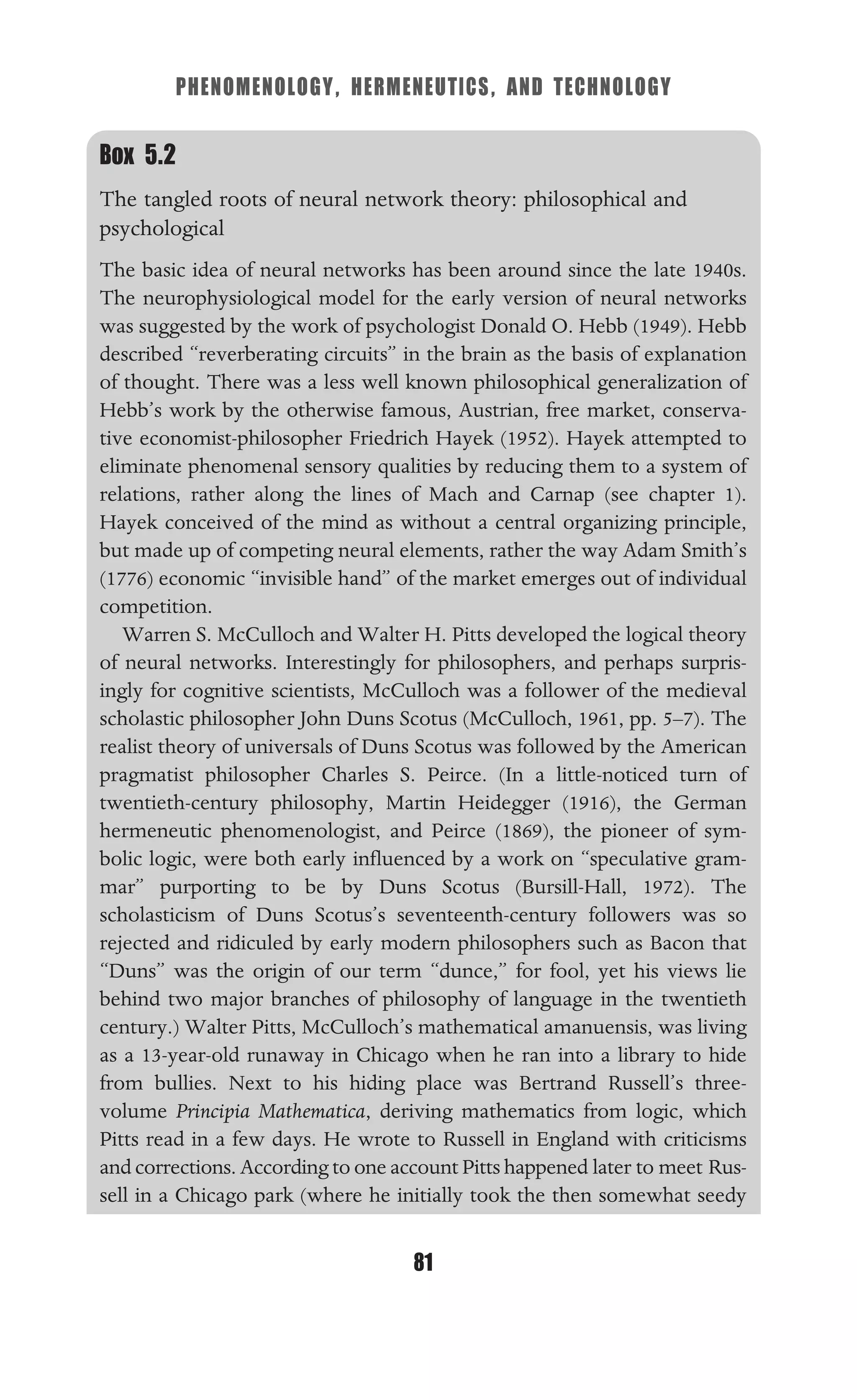 PHENOMENOLOGY, HERMENEUTICS, AND TECHNOLOGY
81
Box 5.2
The tangled roots of neural network theory: philosophical and
psychological
The basic idea of neural networks has been around since the late 1940s.
The neurophysiological model for the early version of neural networks
was suggested by the work of psychologist Donald O. Hebb (1949). Hebb
described “reverberating circuits” in the brain as the basis of explanation
of thought. There was a less well known philosophical generalization of
Hebb’s work by the otherwise famous, Austrian, free market, conserva-
tive economist-philosopher Friedrich Hayek (1952). Hayek attempted to
eliminate phenomenal sensory qualities by reducing them to a system of
relations, rather along the lines of Mach and Carnap (see chapter 1).
Hayek conceived of the mind as without a central organizing principle,
but made up of competing neural elements, rather the way Adam Smith’s
(1776) economic “invisible hand” of the market emerges out of individual
competition.
Warren S. McCulloch and Walter H. Pitts developed the logical theory
of neural networks. Interestingly for philosophers, and perhaps surpris-
ingly for cognitive scientists, McCulloch was a follower of the medieval
scholastic philosopher John Duns Scotus (McCulloch, 1961, pp. 5–7). The
realist theory of universals of Duns Scotus was followed by the American
pragmatist philosopher Charles S. Peirce. (In a little-noticed turn of
twentieth-century philosophy, Martin Heidegger (1916), the German
hermeneutic phenomenologist, and Peirce (1869), the pioneer of sym-
bolic logic, were both early inﬂuenced by a work on “speculative gram-
mar” purporting to be by Duns Scotus (Bursill-Hall, 1972). The
scholasticism of Duns Scotus’s seventeenth-century followers was so
rejected and ridiculed by early modern philosophers such as Bacon that
“Duns” was the origin of our term “dunce,” for fool, yet his views lie
behind two major branches of philosophy of language in the twentieth
century.) Walter Pitts, McCulloch’s mathematical amanuensis, was living
as a 13-year-old runaway in Chicago when he ran into a library to hide
from bullies. Next to his hiding place was Bertrand Russell’s three-
volume Principia Mathematica, deriving mathematics from logic, which
Pitts read in a few days. He wrote to Russell in England with criticisms
and corrections. According to one account Pitts happened later to meet Rus-
sell in a Chicago park (where he initially took the then somewhat seedy
 