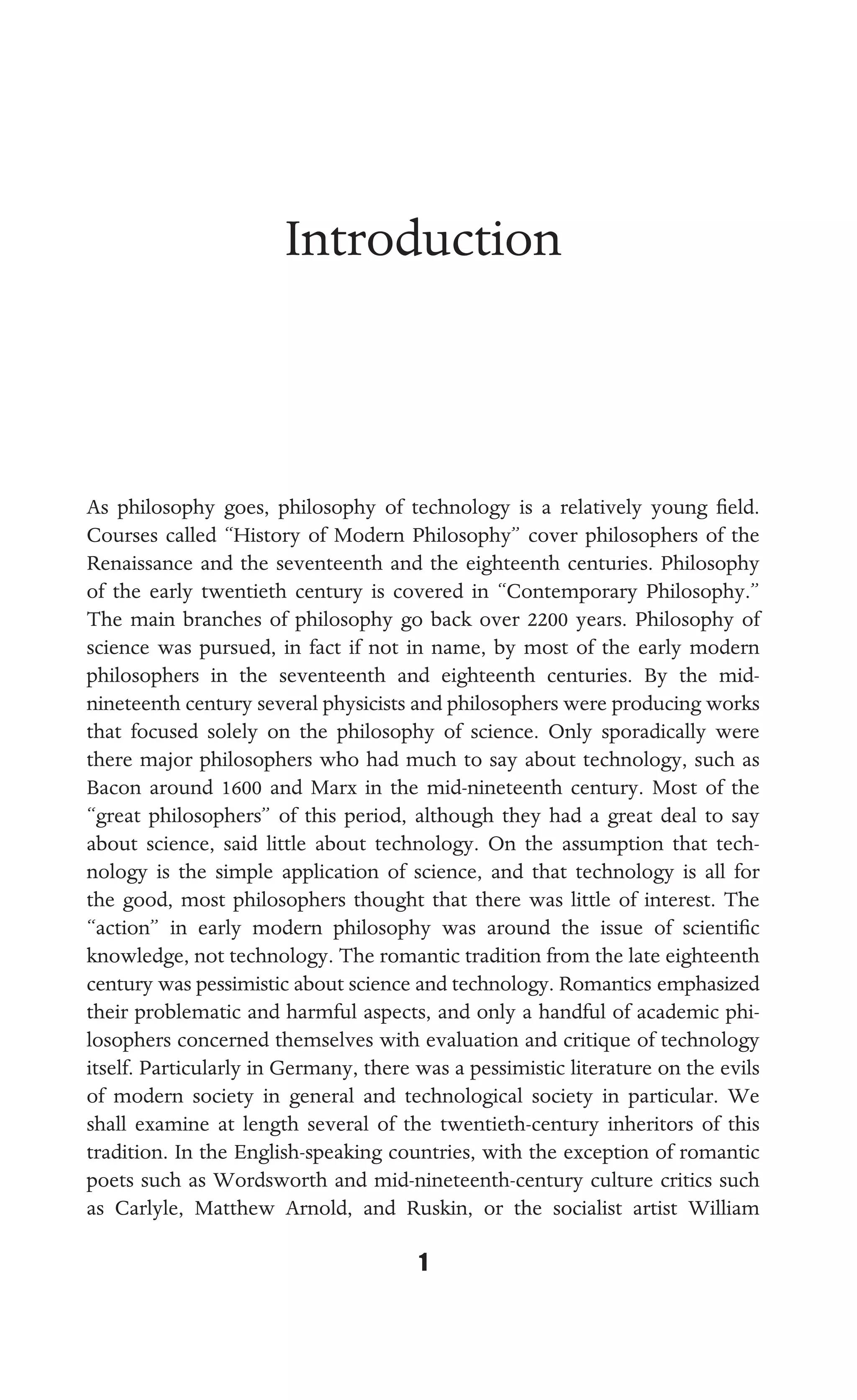 INTRODUCTION
1
Introduction
As philosophy goes, philosophy of technology is a relatively young ﬁeld.
Courses called “History of Modern Philosophy” cover philosophers of the
Renaissance and the seventeenth and the eighteenth centuries. Philosophy
of the early twentieth century is covered in “Contemporary Philosophy.”
The main branches of philosophy go back over 2200 years. Philosophy of
science was pursued, in fact if not in name, by most of the early modern
philosophers in the seventeenth and eighteenth centuries. By the mid-
nineteenth century several physicists and philosophers were producing works
that focused solely on the philosophy of science. Only sporadically were
there major philosophers who had much to say about technology, such as
Bacon around 1600 and Marx in the mid-nineteenth century. Most of the
“great philosophers” of this period, although they had a great deal to say
about science, said little about technology. On the assumption that tech-
nology is the simple application of science, and that technology is all for
the good, most philosophers thought that there was little of interest. The
“action” in early modern philosophy was around the issue of scientiﬁc
knowledge, not technology. The romantic tradition from the late eighteenth
century was pessimistic about science and technology. Romantics emphasized
their problematic and harmful aspects, and only a handful of academic phi-
losophers concerned themselves with evaluation and critique of technology
itself. Particularly in Germany, there was a pessimistic literature on the evils
of modern society in general and technological society in particular. We
shall examine at length several of the twentieth-century inheritors of this
tradition. In the English-speaking countries, with the exception of romantic
poets such as Wordsworth and mid-nineteenth-century culture critics such
as Carlyle, Matthew Arnold, and Ruskin, or the socialist artist William
 