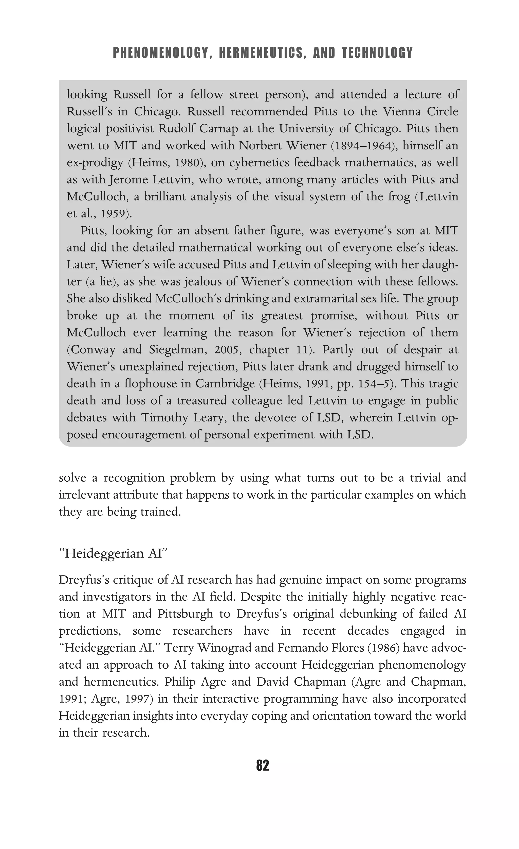 PHENOMENOLOGY, HERMENEUTICS, AND TECHNOLOGY
82
looking Russell for a fellow street person), and attended a lecture of
Russell’s in Chicago. Russell recommended Pitts to the Vienna Circle
logical positivist Rudolf Carnap at the University of Chicago. Pitts then
went to MIT and worked with Norbert Wiener (1894–1964), himself an
ex-prodigy (Heims, 1980), on cybernetics feedback mathematics, as well
as with Jerome Lettvin, who wrote, among many articles with Pitts and
McCulloch, a brilliant analysis of the visual system of the frog (Lettvin
et al., 1959).
Pitts, looking for an absent father ﬁgure, was everyone’s son at MIT
and did the detailed mathematical working out of everyone else’s ideas.
Later, Wiener’s wife accused Pitts and Lettvin of sleeping with her daugh-
ter (a lie), as she was jealous of Wiener’s connection with these fellows.
She also disliked McCulloch’s drinking and extramarital sex life. The group
broke up at the moment of its greatest promise, without Pitts or
McCulloch ever learning the reason for Wiener’s rejection of them
(Conway and Siegelman, 2005, chapter 11). Partly out of despair at
Wiener’s unexplained rejection, Pitts later drank and drugged himself to
death in a ﬂophouse in Cambridge (Heims, 1991, pp. 154–5). This tragic
death and loss of a treasured colleague led Lettvin to engage in public
debates with Timothy Leary, the devotee of LSD, wherein Lettvin op-
posed encouragement of personal experiment with LSD.
solve a recognition problem by using what turns out to be a trivial and
irrelevant attribute that happens to work in the particular examples on which
they are being trained.
“Heideggerian AI”
Dreyfus’s critique of AI research has had genuine impact on some programs
and investigators in the AI ﬁeld. Despite the initially highly negative reac-
tion at MIT and Pittsburgh to Dreyfus’s original debunking of failed AI
predictions, some researchers have in recent decades engaged in
“Heideggerian AI.” Terry Winograd and Fernando Flores (1986) have advoc-
ated an approach to AI taking into account Heideggerian phenomenology
and hermeneutics. Philip Agre and David Chapman (Agre and Chapman,
1991; Agre, 1997) in their interactive programming have also incorporated
Heideggerian insights into everyday coping and orientation toward the world
in their research.
 