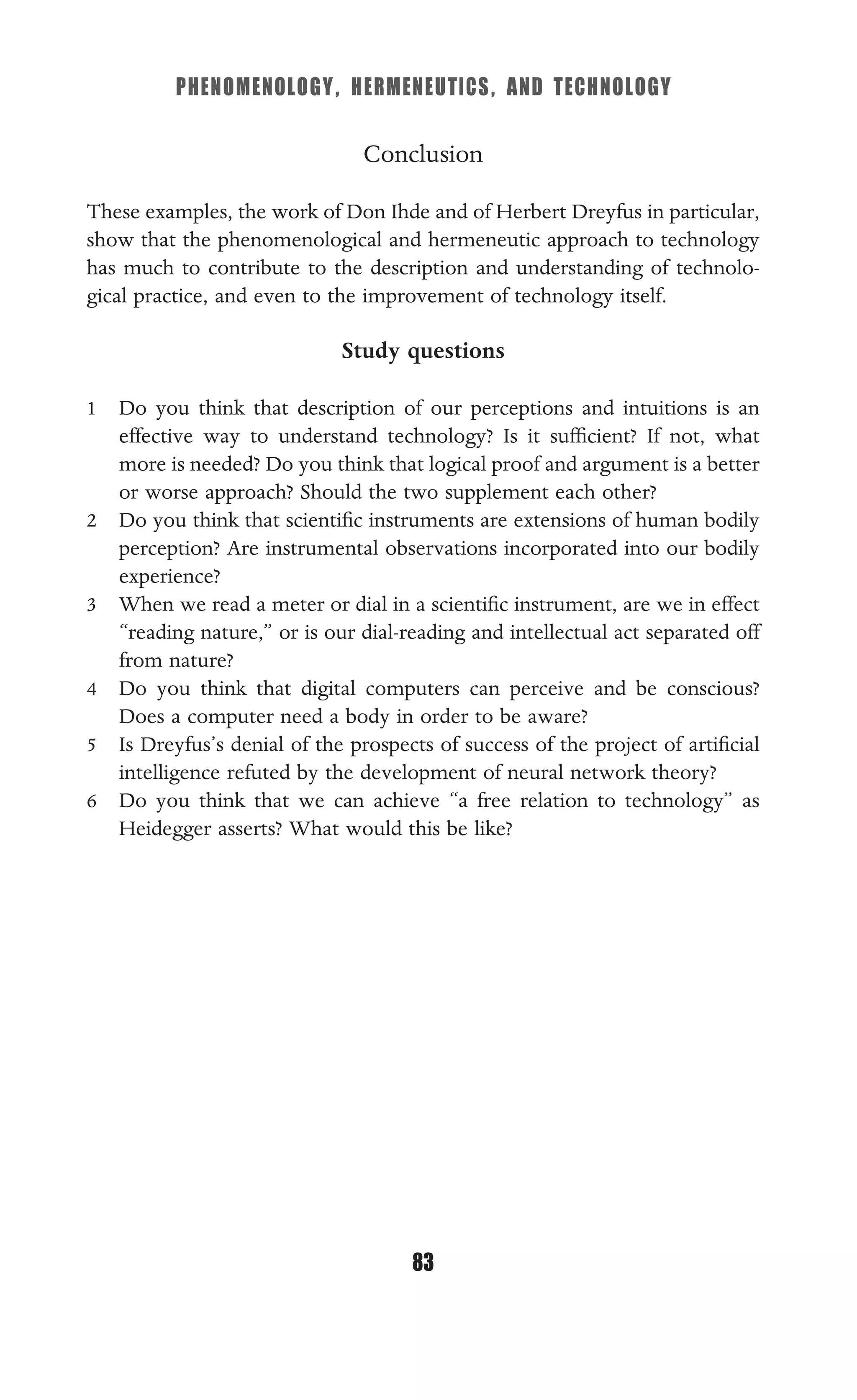 PHENOMENOLOGY, HERMENEUTICS, AND TECHNOLOGY
83
Conclusion
These examples, the work of Don Ihde and of Herbert Dreyfus in particular,
show that the phenomenological and hermeneutic approach to technology
has much to contribute to the description and understanding of technolo-
gical practice, and even to the improvement of technology itself.
Study questions
1 Do you think that description of our perceptions and intuitions is an
effective way to understand technology? Is it sufﬁcient? If not, what
more is needed? Do you think that logical proof and argument is a better
or worse approach? Should the two supplement each other?
2 Do you think that scientiﬁc instruments are extensions of human bodily
perception? Are instrumental observations incorporated into our bodily
experience?
3 When we read a meter or dial in a scientiﬁc instrument, are we in effect
“reading nature,” or is our dial-reading and intellectual act separated off
from nature?
4 Do you think that digital computers can perceive and be conscious?
Does a computer need a body in order to be aware?
5 Is Dreyfus’s denial of the prospects of success of the project of artiﬁcial
intelligence refuted by the development of neural network theory?
6 Do you think that we can achieve “a free relation to technology” as
Heidegger asserts? What would this be like?
 