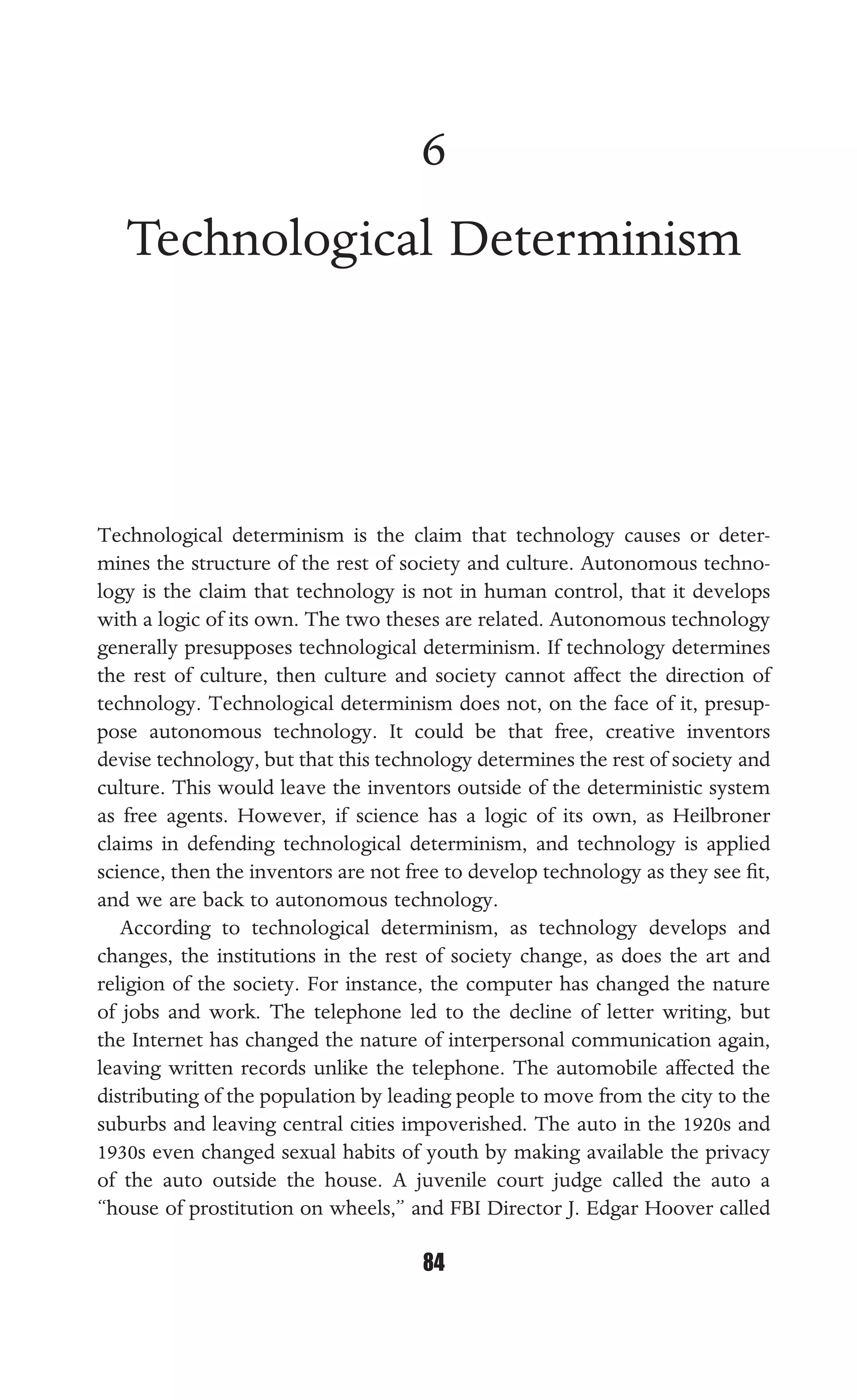 TECHNOLOGICAL DETERMINISM
84
6
Technological Determinism
Technological determinism is the claim that technology causes or deter-
mines the structure of the rest of society and culture. Autonomous techno-
logy is the claim that technology is not in human control, that it develops
with a logic of its own. The two theses are related. Autonomous technology
generally presupposes technological determinism. If technology determines
the rest of culture, then culture and society cannot affect the direction of
technology. Technological determinism does not, on the face of it, presup-
pose autonomous technology. It could be that free, creative inventors
devise technology, but that this technology determines the rest of society and
culture. This would leave the inventors outside of the deterministic system
as free agents. However, if science has a logic of its own, as Heilbroner
claims in defending technological determinism, and technology is applied
science, then the inventors are not free to develop technology as they see ﬁt,
and we are back to autonomous technology.
According to technological determinism, as technology develops and
changes, the institutions in the rest of society change, as does the art and
religion of the society. For instance, the computer has changed the nature
of jobs and work. The telephone led to the decline of letter writing, but
the Internet has changed the nature of interpersonal communication again,
leaving written records unlike the telephone. The automobile affected the
distributing of the population by leading people to move from the city to the
suburbs and leaving central cities impoverished. The auto in the 1920s and
1930s even changed sexual habits of youth by making available the privacy
of the auto outside the house. A juvenile court judge called the auto a
“house of prostitution on wheels,” and FBI Director J. Edgar Hoover called
 