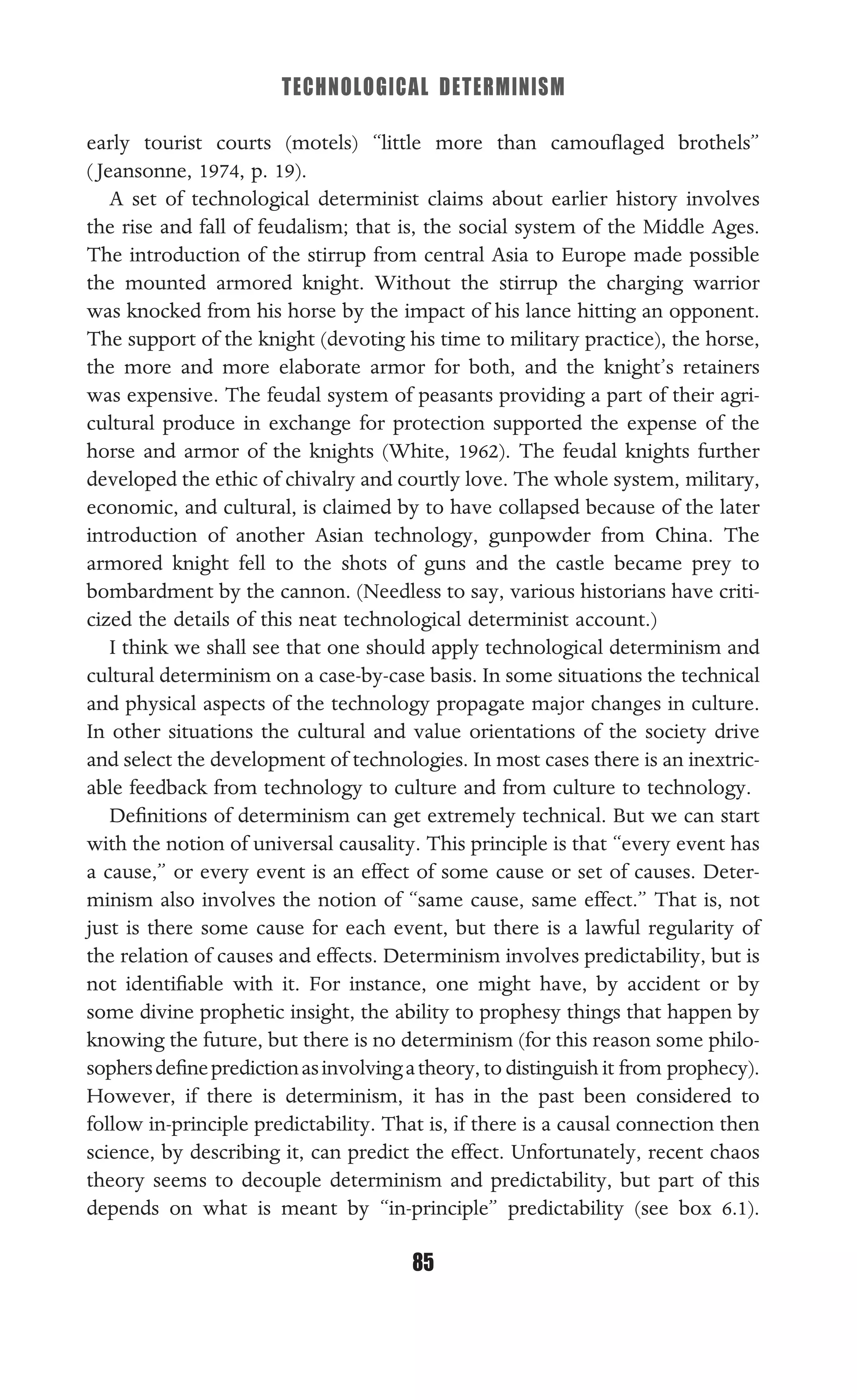 TECHNOLOGICAL DETERMINISM
85
early tourist courts (motels) “little more than camouﬂaged brothels”
( Jeansonne, 1974, p. 19).
A set of technological determinist claims about earlier history involves
the rise and fall of feudalism; that is, the social system of the Middle Ages.
The introduction of the stirrup from central Asia to Europe made possible
the mounted armored knight. Without the stirrup the charging warrior
was knocked from his horse by the impact of his lance hitting an opponent.
The support of the knight (devoting his time to military practice), the horse,
the more and more elaborate armor for both, and the knight’s retainers
was expensive. The feudal system of peasants providing a part of their agri-
cultural produce in exchange for protection supported the expense of the
horse and armor of the knights (White, 1962). The feudal knights further
developed the ethic of chivalry and courtly love. The whole system, military,
economic, and cultural, is claimed by to have collapsed because of the later
introduction of another Asian technology, gunpowder from China. The
armored knight fell to the shots of guns and the castle became prey to
bombardment by the cannon. (Needless to say, various historians have criti-
cized the details of this neat technological determinist account.)
I think we shall see that one should apply technological determinism and
cultural determinism on a case-by-case basis. In some situations the technical
and physical aspects of the technology propagate major changes in culture.
In other situations the cultural and value orientations of the society drive
and select the development of technologies. In most cases there is an inextric-
able feedback from technology to culture and from culture to technology.
Deﬁnitions of determinism can get extremely technical. But we can start
with the notion of universal causality. This principle is that “every event has
a cause,” or every event is an effect of some cause or set of causes. Deter-
minism also involves the notion of “same cause, same effect.” That is, not
just is there some cause for each event, but there is a lawful regularity of
the relation of causes and effects. Determinism involves predictability, but is
not identiﬁable with it. For instance, one might have, by accident or by
some divine prophetic insight, the ability to prophesy things that happen by
knowing the future, but there is no determinism (for this reason some philo-
sophersdeﬁnepredictionasinvolvingatheory, to distinguish it from prophecy).
However, if there is determinism, it has in the past been considered to
follow in-principle predictability. That is, if there is a causal connection then
science, by describing it, can predict the effect. Unfortunately, recent chaos
theory seems to decouple determinism and predictability, but part of this
depends on what is meant by “in-principle” predictability (see box 6.1).
 