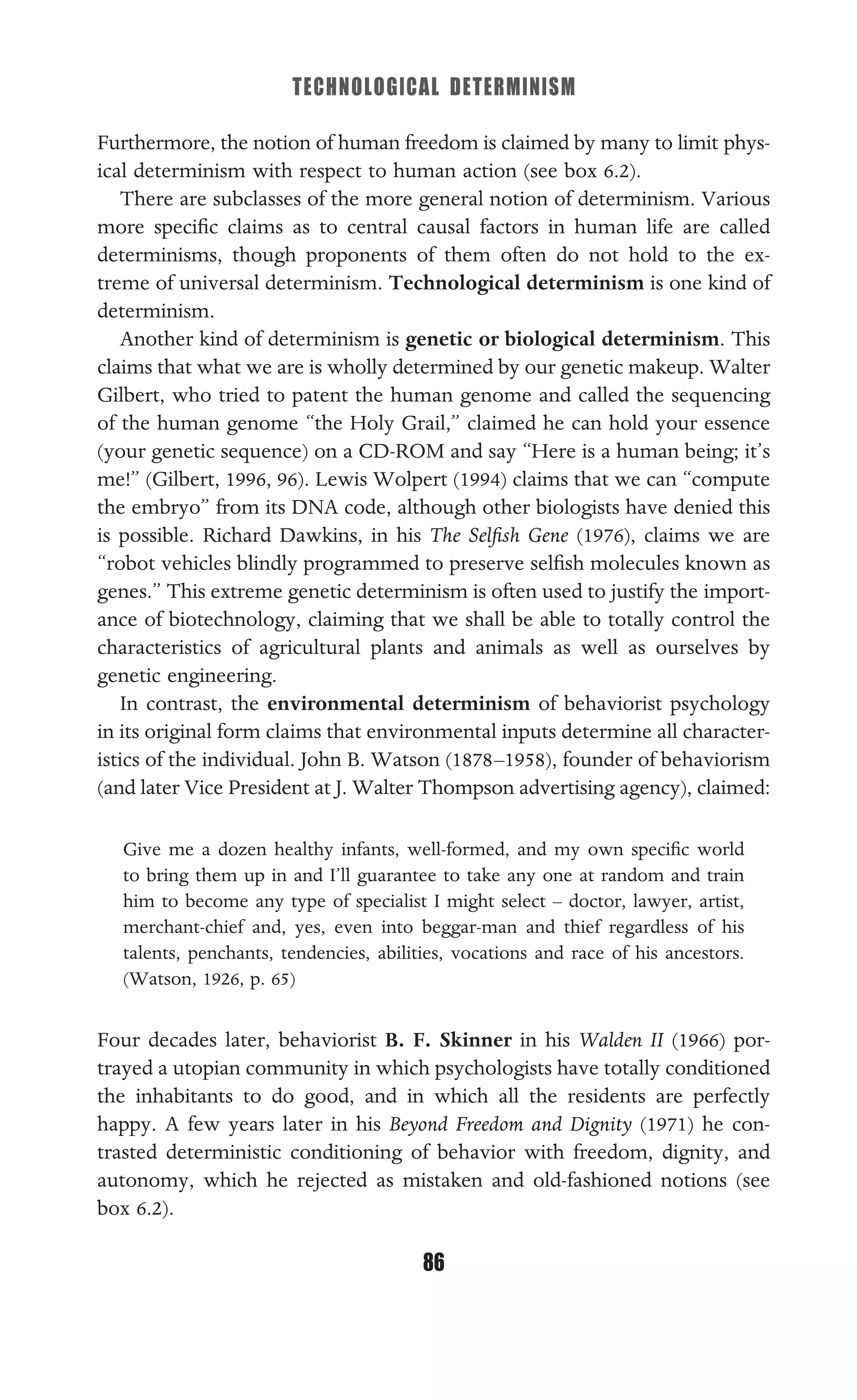 TECHNOLOGICAL DETERMINISM
86
Furthermore, the notion of human freedom is claimed by many to limit phys-
ical determinism with respect to human action (see box 6.2).
There are subclasses of the more general notion of determinism. Various
more speciﬁc claims as to central causal factors in human life are called
determinisms, though proponents of them often do not hold to the ex-
treme of universal determinism. Technological determinism is one kind of
determinism.
Another kind of determinism is genetic or biological determinism. This
claims that what we are is wholly determined by our genetic makeup. Walter
Gilbert, who tried to patent the human genome and called the sequencing
of the human genome “the Holy Grail,” claimed he can hold your essence
(your genetic sequence) on a CD-ROM and say “Here is a human being; it’s
me!” (Gilbert, 1996, 96). Lewis Wolpert (1994) claims that we can “compute
the embryo” from its DNA code, although other biologists have denied this
is possible. Richard Dawkins, in his The Selﬁsh Gene (1976), claims we are
“robot vehicles blindly programmed to preserve selﬁsh molecules known as
genes.” This extreme genetic determinism is often used to justify the import-
ance of biotechnology, claiming that we shall be able to totally control the
characteristics of agricultural plants and animals as well as ourselves by
genetic engineering.
In contrast, the environmental determinism of behaviorist psychology
in its original form claims that environmental inputs determine all character-
istics of the individual. John B. Watson (1878–1958), founder of behaviorism
(and later Vice President at J. Walter Thompson advertising agency), claimed:
Give me a dozen healthy infants, well-formed, and my own speciﬁc world
to bring them up in and I’ll guarantee to take any one at random and train
him to become any type of specialist I might select – doctor, lawyer, artist,
merchant-chief and, yes, even into beggar-man and thief regardless of his
talents, penchants, tendencies, abilities, vocations and race of his ancestors.
(Watson, 1926, p. 65)
Four decades later, behaviorist B. F. Skinner in his Walden II (1966) por-
trayed a utopian community in which psychologists have totally conditioned
the inhabitants to do good, and in which all the residents are perfectly
happy. A few years later in his Beyond Freedom and Dignity (1971) he con-
trasted deterministic conditioning of behavior with freedom, dignity, and
autonomy, which he rejected as mistaken and old-fashioned notions (see
box 6.2).
 
