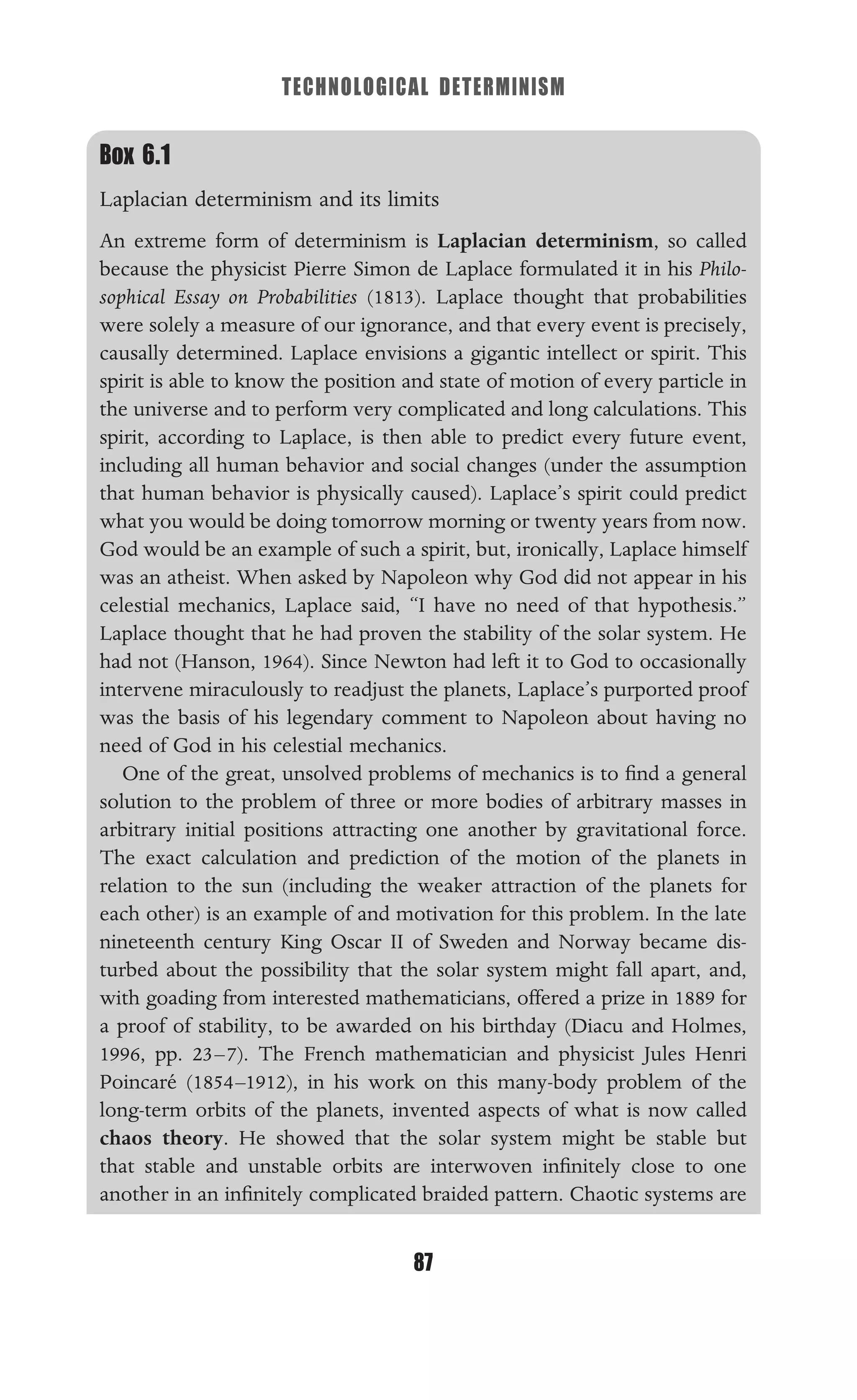 TECHNOLOGICAL DETERMINISM
87
Box 6.1
Laplacian determinism and its limits
An extreme form of determinism is Laplacian determinism, so called
because the physicist Pierre Simon de Laplace formulated it in his Philo-
sophical Essay on Probabilities (1813). Laplace thought that probabilities
were solely a measure of our ignorance, and that every event is precisely,
causally determined. Laplace envisions a gigantic intellect or spirit. This
spirit is able to know the position and state of motion of every particle in
the universe and to perform very complicated and long calculations. This
spirit, according to Laplace, is then able to predict every future event,
including all human behavior and social changes (under the assumption
that human behavior is physically caused). Laplace’s spirit could predict
what you would be doing tomorrow morning or twenty years from now.
God would be an example of such a spirit, but, ironically, Laplace himself
was an atheist. When asked by Napoleon why God did not appear in his
celestial mechanics, Laplace said, “I have no need of that hypothesis.”
Laplace thought that he had proven the stability of the solar system. He
had not (Hanson, 1964). Since Newton had left it to God to occasionally
intervene miraculously to readjust the planets, Laplace’s purported proof
was the basis of his legendary comment to Napoleon about having no
need of God in his celestial mechanics.
One of the great, unsolved problems of mechanics is to ﬁnd a general
solution to the problem of three or more bodies of arbitrary masses in
arbitrary initial positions attracting one another by gravitational force.
The exact calculation and prediction of the motion of the planets in
relation to the sun (including the weaker attraction of the planets for
each other) is an example of and motivation for this problem. In the late
nineteenth century King Oscar II of Sweden and Norway became dis-
turbed about the possibility that the solar system might fall apart, and,
with goading from interested mathematicians, offered a prize in 1889 for
a proof of stability, to be awarded on his birthday (Diacu and Holmes,
1996, pp. 23–7). The French mathematician and physicist Jules Henri
Poincaré (1854–1912), in his work on this many-body problem of the
long-term orbits of the planets, invented aspects of what is now called
chaos theory. He showed that the solar system might be stable but
that stable and unstable orbits are interwoven inﬁnitely close to one
another in an inﬁnitely complicated braided pattern. Chaotic systems are
 