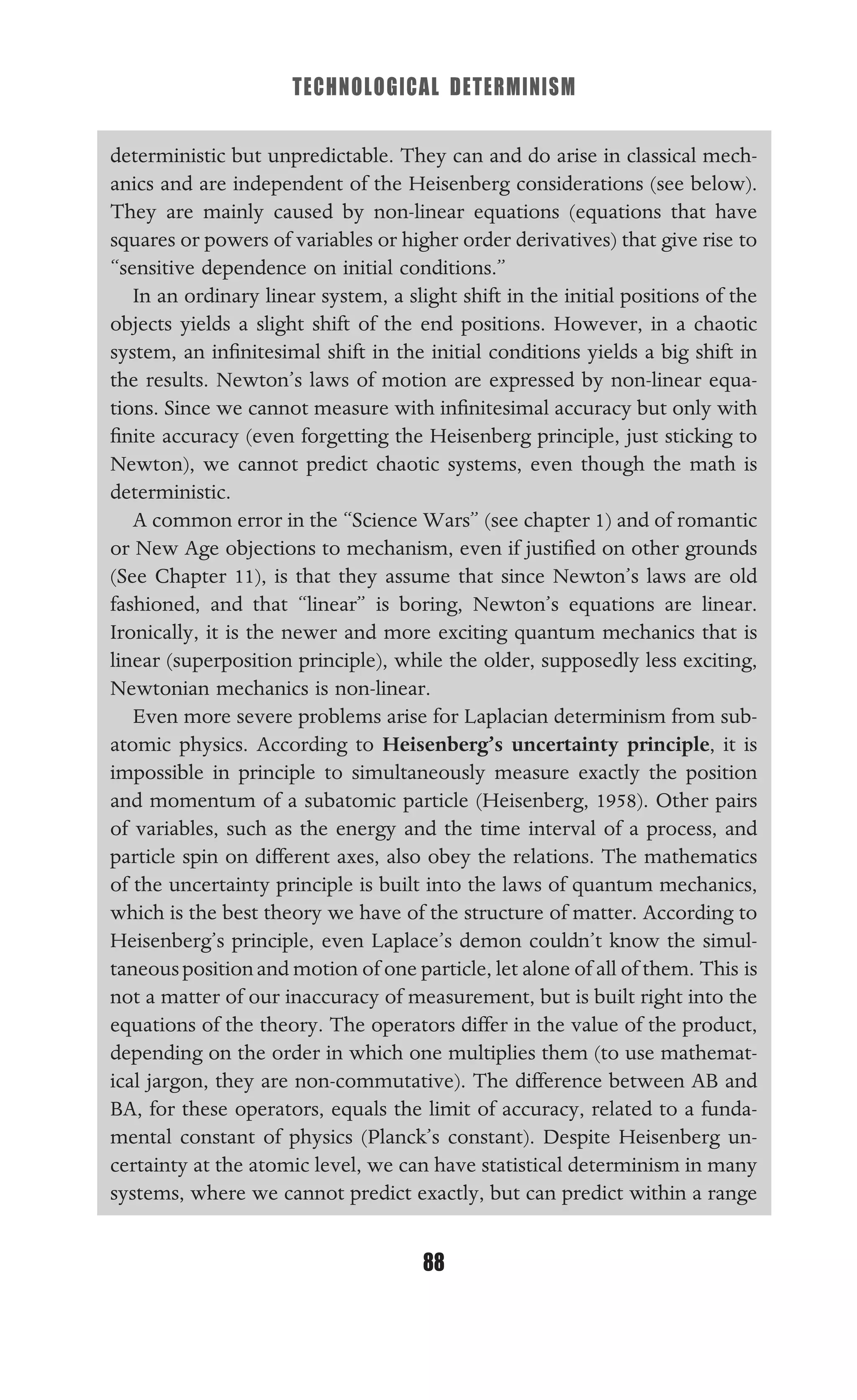 TECHNOLOGICAL DETERMINISM
88
deterministic but unpredictable. They can and do arise in classical mech-
anics and are independent of the Heisenberg considerations (see below).
They are mainly caused by non-linear equations (equations that have
squares or powers of variables or higher order derivatives) that give rise to
“sensitive dependence on initial conditions.”
In an ordinary linear system, a slight shift in the initial positions of the
objects yields a slight shift of the end positions. However, in a chaotic
system, an inﬁnitesimal shift in the initial conditions yields a big shift in
the results. Newton’s laws of motion are expressed by non-linear equa-
tions. Since we cannot measure with inﬁnitesimal accuracy but only with
ﬁnite accuracy (even forgetting the Heisenberg principle, just sticking to
Newton), we cannot predict chaotic systems, even though the math is
deterministic.
A common error in the “Science Wars” (see chapter 1) and of romantic
or New Age objections to mechanism, even if justiﬁed on other grounds
(See Chapter 11), is that they assume that since Newton’s laws are old
fashioned, and that “linear” is boring, Newton’s equations are linear.
Ironically, it is the newer and more exciting quantum mechanics that is
linear (superposition principle), while the older, supposedly less exciting,
Newtonian mechanics is non-linear.
Even more severe problems arise for Laplacian determinism from sub-
atomic physics. According to Heisenberg’s uncertainty principle, it is
impossible in principle to simultaneously measure exactly the position
and momentum of a subatomic particle (Heisenberg, 1958). Other pairs
of variables, such as the energy and the time interval of a process, and
particle spin on different axes, also obey the relations. The mathematics
of the uncertainty principle is built into the laws of quantum mechanics,
which is the best theory we have of the structure of matter. According to
Heisenberg’s principle, even Laplace’s demon couldn’t know the simul-
taneouspositionand motion of one particle, let alone of all of them. This is
not a matter of our inaccuracy of measurement, but is built right into the
equations of the theory. The operators differ in the value of the product,
depending on the order in which one multiplies them (to use mathemat-
ical jargon, they are non-commutative). The difference between AB and
BA, for these operators, equals the limit of accuracy, related to a funda-
mental constant of physics (Planck’s constant). Despite Heisenberg un-
certainty at the atomic level, we can have statistical determinism in many
systems, where we cannot predict exactly, but can predict within a range
 