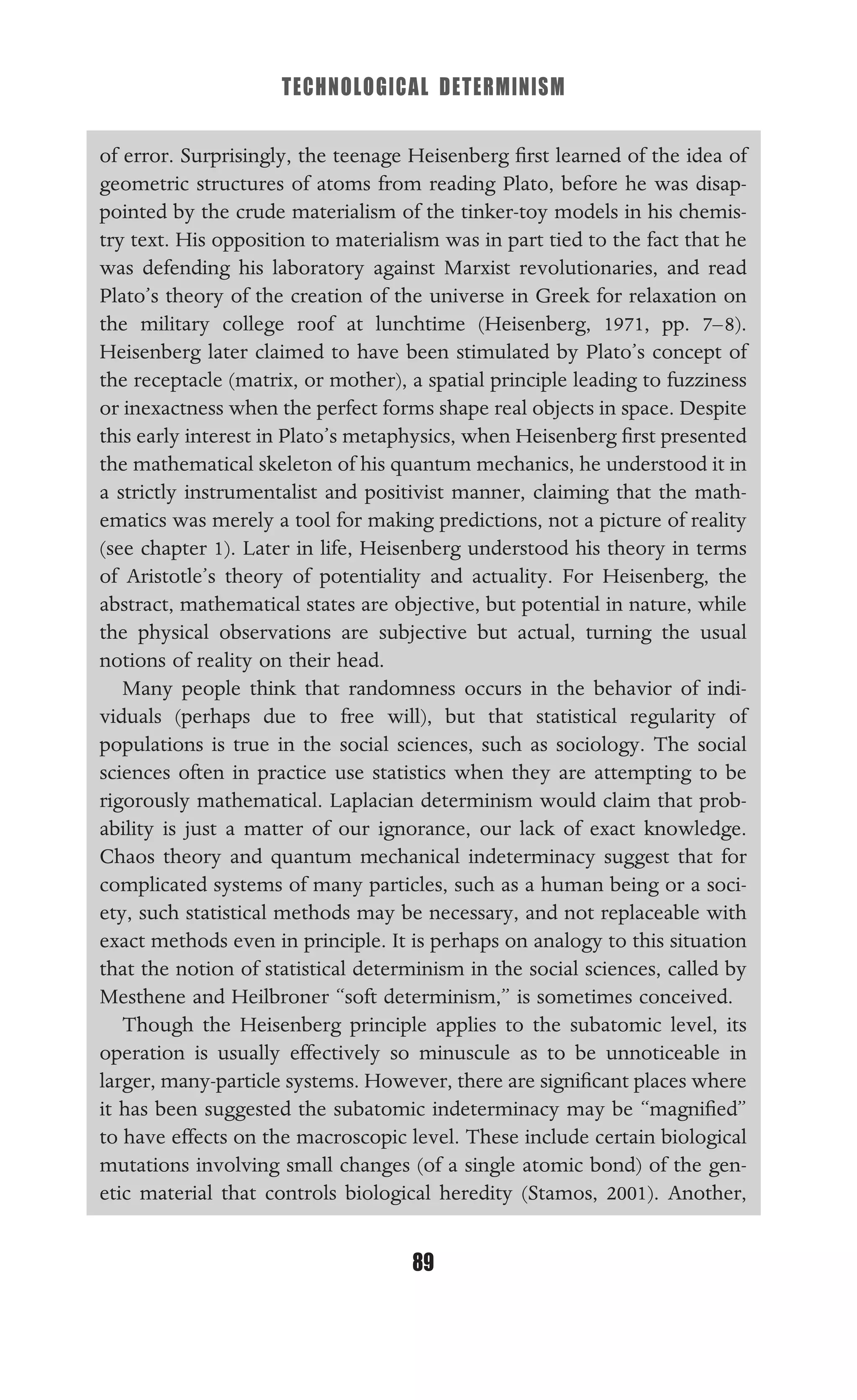 TECHNOLOGICAL DETERMINISM
89
of error. Surprisingly, the teenage Heisenberg ﬁrst learned of the idea of
geometric structures of atoms from reading Plato, before he was disap-
pointed by the crude materialism of the tinker-toy models in his chemis-
try text. His opposition to materialism was in part tied to the fact that he
was defending his laboratory against Marxist revolutionaries, and read
Plato’s theory of the creation of the universe in Greek for relaxation on
the military college roof at lunchtime (Heisenberg, 1971, pp. 7–8).
Heisenberg later claimed to have been stimulated by Plato’s concept of
the receptacle (matrix, or mother), a spatial principle leading to fuzziness
or inexactness when the perfect forms shape real objects in space. Despite
this early interest in Plato’s metaphysics, when Heisenberg ﬁrst presented
the mathematical skeleton of his quantum mechanics, he understood it in
a strictly instrumentalist and positivist manner, claiming that the math-
ematics was merely a tool for making predictions, not a picture of reality
(see chapter 1). Later in life, Heisenberg understood his theory in terms
of Aristotle’s theory of potentiality and actuality. For Heisenberg, the
abstract, mathematical states are objective, but potential in nature, while
the physical observations are subjective but actual, turning the usual
notions of reality on their head.
Many people think that randomness occurs in the behavior of indi-
viduals (perhaps due to free will), but that statistical regularity of
populations is true in the social sciences, such as sociology. The social
sciences often in practice use statistics when they are attempting to be
rigorously mathematical. Laplacian determinism would claim that prob-
ability is just a matter of our ignorance, our lack of exact knowledge.
Chaos theory and quantum mechanical indeterminacy suggest that for
complicated systems of many particles, such as a human being or a soci-
ety, such statistical methods may be necessary, and not replaceable with
exact methods even in principle. It is perhaps on analogy to this situation
that the notion of statistical determinism in the social sciences, called by
Mesthene and Heilbroner “soft determinism,” is sometimes conceived.
Though the Heisenberg principle applies to the subatomic level, its
operation is usually effectively so minuscule as to be unnoticeable in
larger, many-particle systems. However, there are signiﬁcant places where
it has been suggested the subatomic indeterminacy may be “magniﬁed”
to have effects on the macroscopic level. These include certain biological
mutations involving small changes (of a single atomic bond) of the gen-
etic material that controls biological heredity (Stamos, 2001). Another,
 