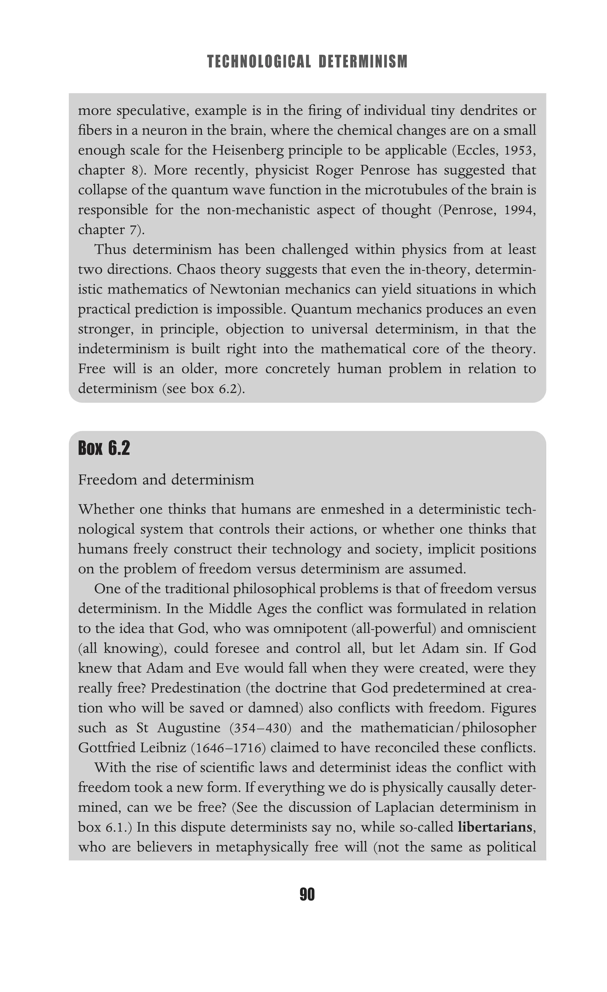 TECHNOLOGICAL DETERMINISM
90
more speculative, example is in the ﬁring of individual tiny dendrites or
ﬁbers in a neuron in the brain, where the chemical changes are on a small
enough scale for the Heisenberg principle to be applicable (Eccles, 1953,
chapter 8). More recently, physicist Roger Penrose has suggested that
collapse of the quantum wave function in the microtubules of the brain is
responsible for the non-mechanistic aspect of thought (Penrose, 1994,
chapter 7).
Thus determinism has been challenged within physics from at least
two directions. Chaos theory suggests that even the in-theory, determin-
istic mathematics of Newtonian mechanics can yield situations in which
practical prediction is impossible. Quantum mechanics produces an even
stronger, in principle, objection to universal determinism, in that the
indeterminism is built right into the mathematical core of the theory.
Free will is an older, more concretely human problem in relation to
determinism (see box 6.2).
Box 6.2
Freedom and determinism
Whether one thinks that humans are enmeshed in a deterministic tech-
nological system that controls their actions, or whether one thinks that
humans freely construct their technology and society, implicit positions
on the problem of freedom versus determinism are assumed.
One of the traditional philosophical problems is that of freedom versus
determinism. In the Middle Ages the conﬂict was formulated in relation
to the idea that God, who was omnipotent (all-powerful) and omniscient
(all knowing), could foresee and control all, but let Adam sin. If God
knew that Adam and Eve would fall when they were created, were they
really free? Predestination (the doctrine that God predetermined at crea-
tion who will be saved or damned) also conﬂicts with freedom. Figures
such as St Augustine (354–430) and the mathematician/philosopher
Gottfried Leibniz (1646–1716) claimed to have reconciled these conﬂicts.
With the rise of scientiﬁc laws and determinist ideas the conﬂict with
freedom took a new form. If everything we do is physically causally deter-
mined, can we be free? (See the discussion of Laplacian determinism in
box 6.1.) In this dispute determinists say no, while so-called libertarians,
who are believers in metaphysically free will (not the same as political
 