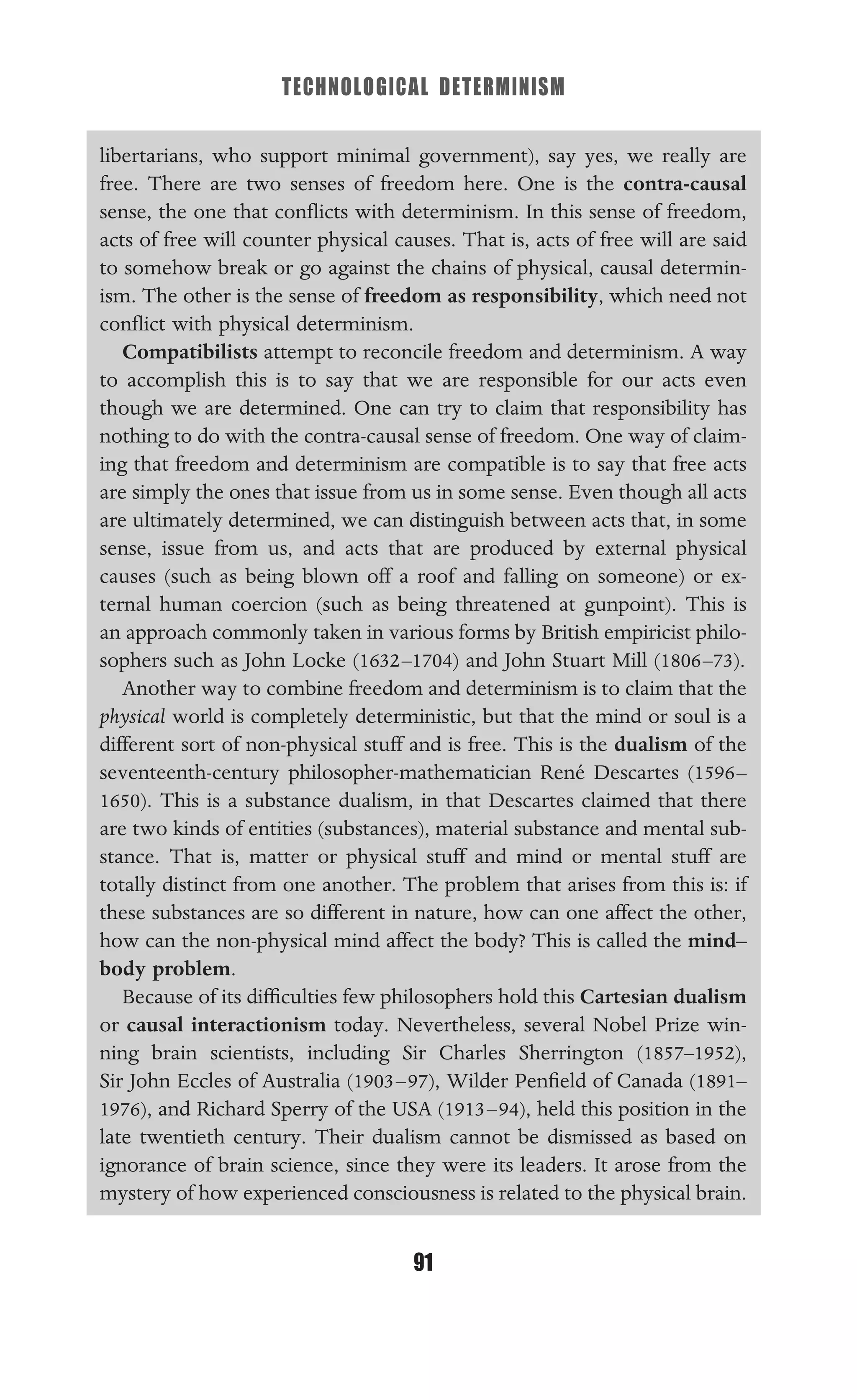 TECHNOLOGICAL DETERMINISM
91
libertarians, who support minimal government), say yes, we really are
free. There are two senses of freedom here. One is the contra-causal
sense, the one that conﬂicts with determinism. In this sense of freedom,
acts of free will counter physical causes. That is, acts of free will are said
to somehow break or go against the chains of physical, causal determin-
ism. The other is the sense of freedom as responsibility, which need not
conﬂict with physical determinism.
Compatibilists attempt to reconcile freedom and determinism. A way
to accomplish this is to say that we are responsible for our acts even
though we are determined. One can try to claim that responsibility has
nothing to do with the contra-causal sense of freedom. One way of claim-
ing that freedom and determinism are compatible is to say that free acts
are simply the ones that issue from us in some sense. Even though all acts
are ultimately determined, we can distinguish between acts that, in some
sense, issue from us, and acts that are produced by external physical
causes (such as being blown off a roof and falling on someone) or ex-
ternal human coercion (such as being threatened at gunpoint). This is
an approach commonly taken in various forms by British empiricist philo-
sophers such as John Locke (1632–1704) and John Stuart Mill (1806–73).
Another way to combine freedom and determinism is to claim that the
physical world is completely deterministic, but that the mind or soul is a
different sort of non-physical stuff and is free. This is the dualism of the
seventeenth-century philosopher-mathematician René Descartes (1596–
1650). This is a substance dualism, in that Descartes claimed that there
are two kinds of entities (substances), material substance and mental sub-
stance. That is, matter or physical stuff and mind or mental stuff are
totally distinct from one another. The problem that arises from this is: if
these substances are so different in nature, how can one affect the other,
how can the non-physical mind affect the body? This is called the mind–
body problem.
Because of its difﬁculties few philosophers hold this Cartesian dualism
or causal interactionism today. Nevertheless, several Nobel Prize win-
ning brain scientists, including Sir Charles Sherrington (1857–1952),
Sir John Eccles of Australia (1903–97), Wilder Penﬁeld of Canada (1891–
1976), and Richard Sperry of the USA (1913–94), held this position in the
late twentieth century. Their dualism cannot be dismissed as based on
ignorance of brain science, since they were its leaders. It arose from the
mystery of how experienced consciousness is related to the physical brain.
 