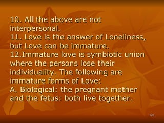10. All the above are not interpersonal. 11. Love is the answer of Loneliness, but Love can be immature. 12.Immature love is symbiotic union where the persons lose their individuality. The following are immature forms of Love: A. Biological: the pregnant mother and the fetus: both live together. 
