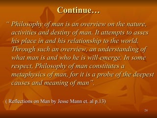 Continue… <ul><li>“  Philosophy of man is an overview on the nature, activities and destiny of man. It attempts to asses h...