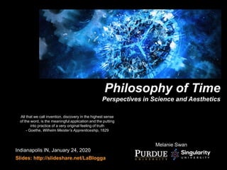 Melanie Swan
Philosophy of Time
Perspectives in Science and Aesthetics
Indianapolis IN, January 24, 2020
Slides: http://slideshare.net/LaBlogga
All that we call invention, discovery in the highest sense
of the word, is the meaningful application and the putting
into practice of a very original feeling of truth
- Goethe, Wilhelm Meister’s Apprenticeship, 1829
 