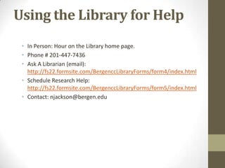 Using the Library for Help
 • In Person: Hour on the Library home page.
 • Phone # 201-447-7436
 • Ask A Librarian (email):
   http://fs22.formsite.com/BergenccLibraryForms/form4/index.html
 • Schedule Research Help:
   http://fs22.formsite.com/BergenccLibraryForms/form5/index.html
 • Contact: njackson@bergen.edu
 