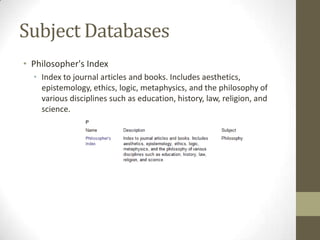 Subject Databases
• Philosopher's Index
  • Index to journal articles and books. Includes aesthetics,
    epistemology, ethics, logic, metaphysics, and the philosophy of
    various disciplines such as education, history, law, religion, and
    science.
 