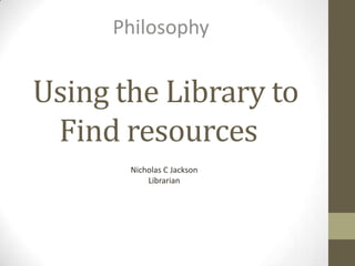 Philosophy


Using the Library to
 Find resources
       Nicholas C Jackson
           Librarian
 