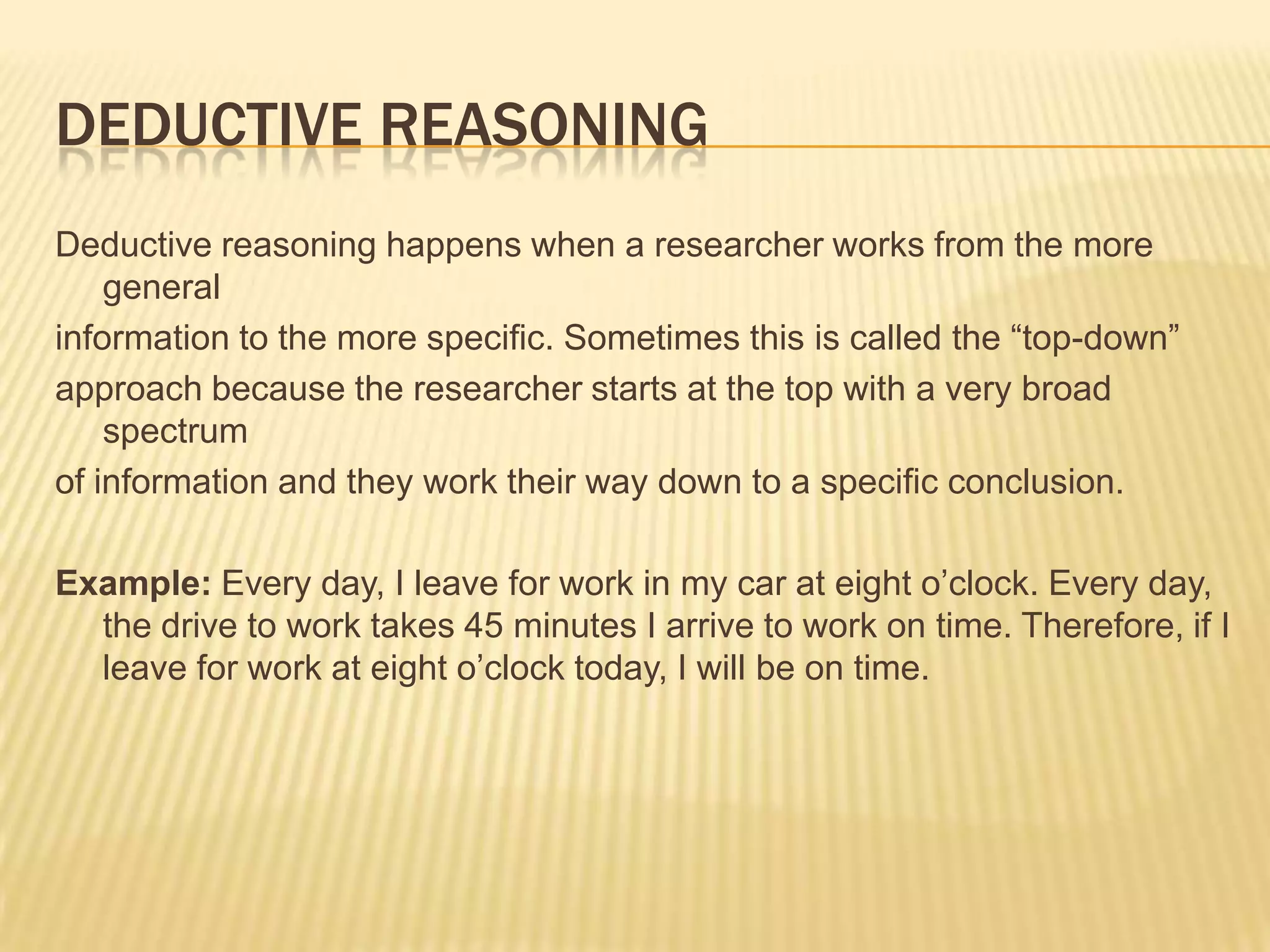 DEDUCTIVE REASONING
Deductive reasoning happens when a researcher works from the more
general
information to the more specific. Sometimes this is called the “top-down”
approach because the researcher starts at the top with a very broad
spectrum
of information and they work their way down to a specific conclusion.
Example: Every day, I leave for work in my car at eight o’clock. Every day,
the drive to work takes 45 minutes I arrive to work on time. Therefore, if I
leave for work at eight o’clock today, I will be on time.
 