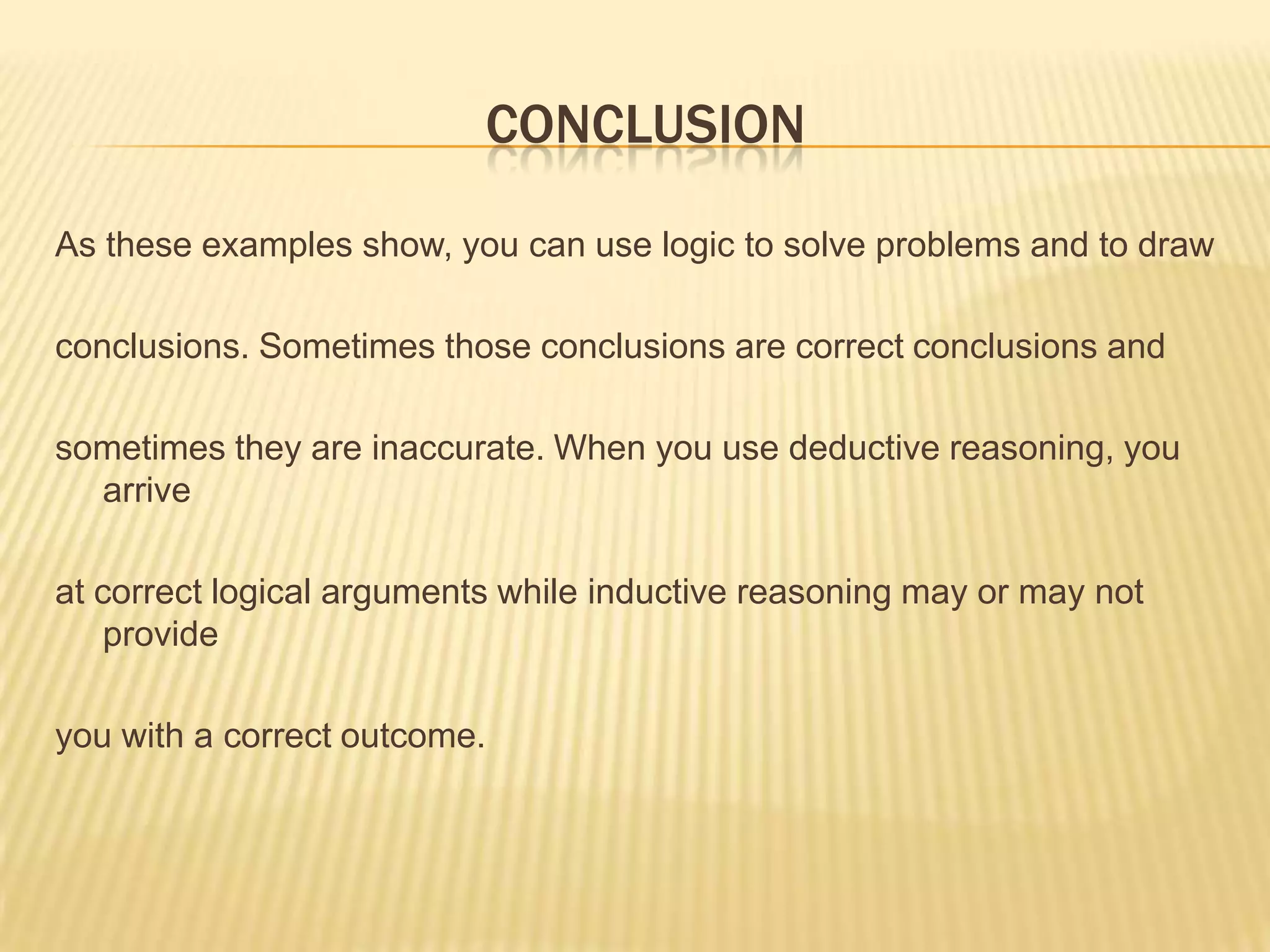 CONCLUSION
As these examples show, you can use logic to solve problems and to draw
conclusions. Sometimes those conclusions are correct conclusions and
sometimes they are inaccurate. When you use deductive reasoning, you
arrive
at correct logical arguments while inductive reasoning may or may not
provide
you with a correct outcome.
 