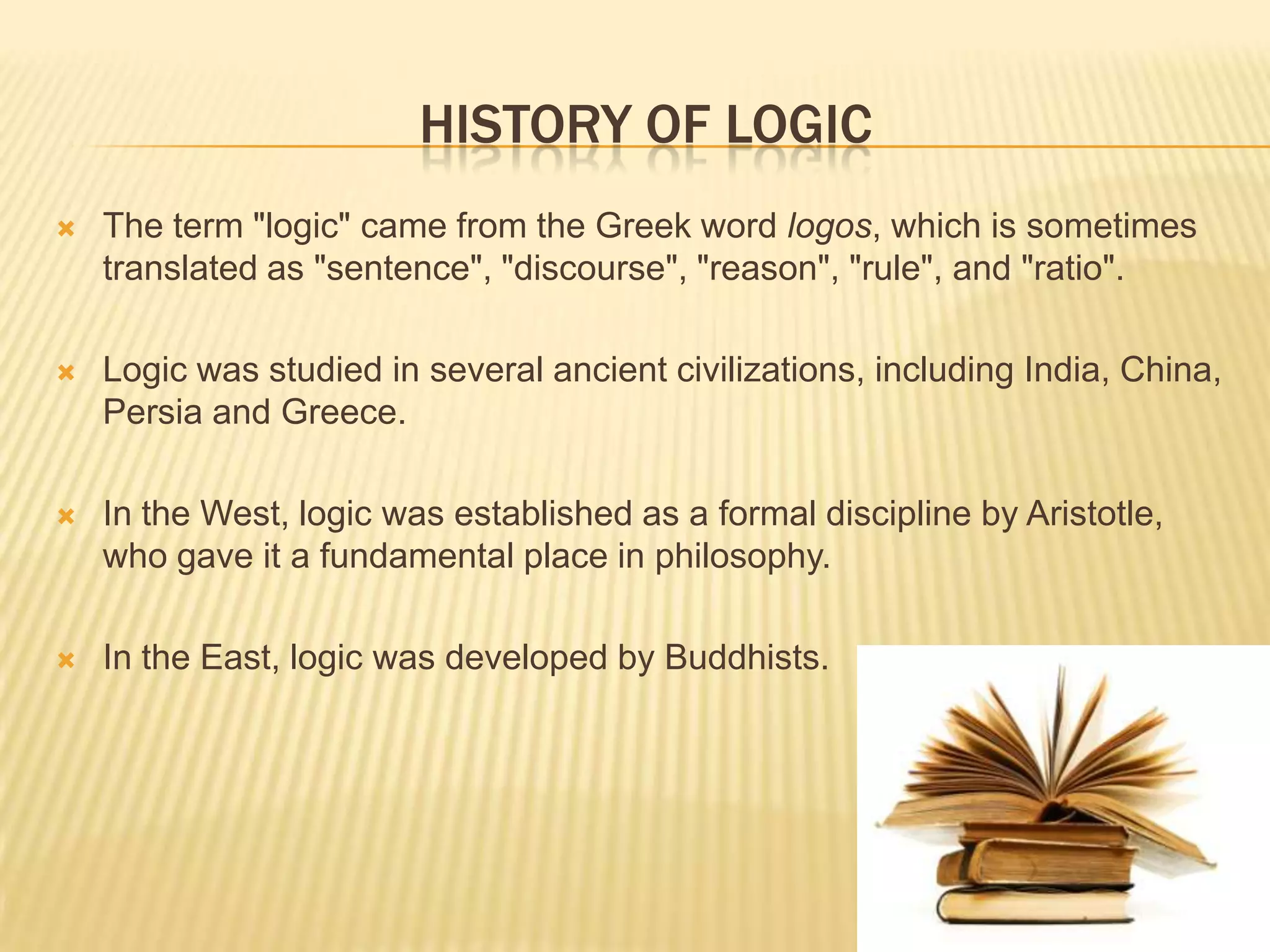 HISTORY OF LOGIC
 The term "logic" came from the Greek word logos, which is sometimes
translated as "sentence", "discourse", "reason", "rule", and "ratio".
 Logic was studied in several ancient civilizations, including India, China,
Persia and Greece.
 In the West, logic was established as a formal discipline by Aristotle,
who gave it a fundamental place in philosophy.
 In the East, logic was developed by Buddhists.
 