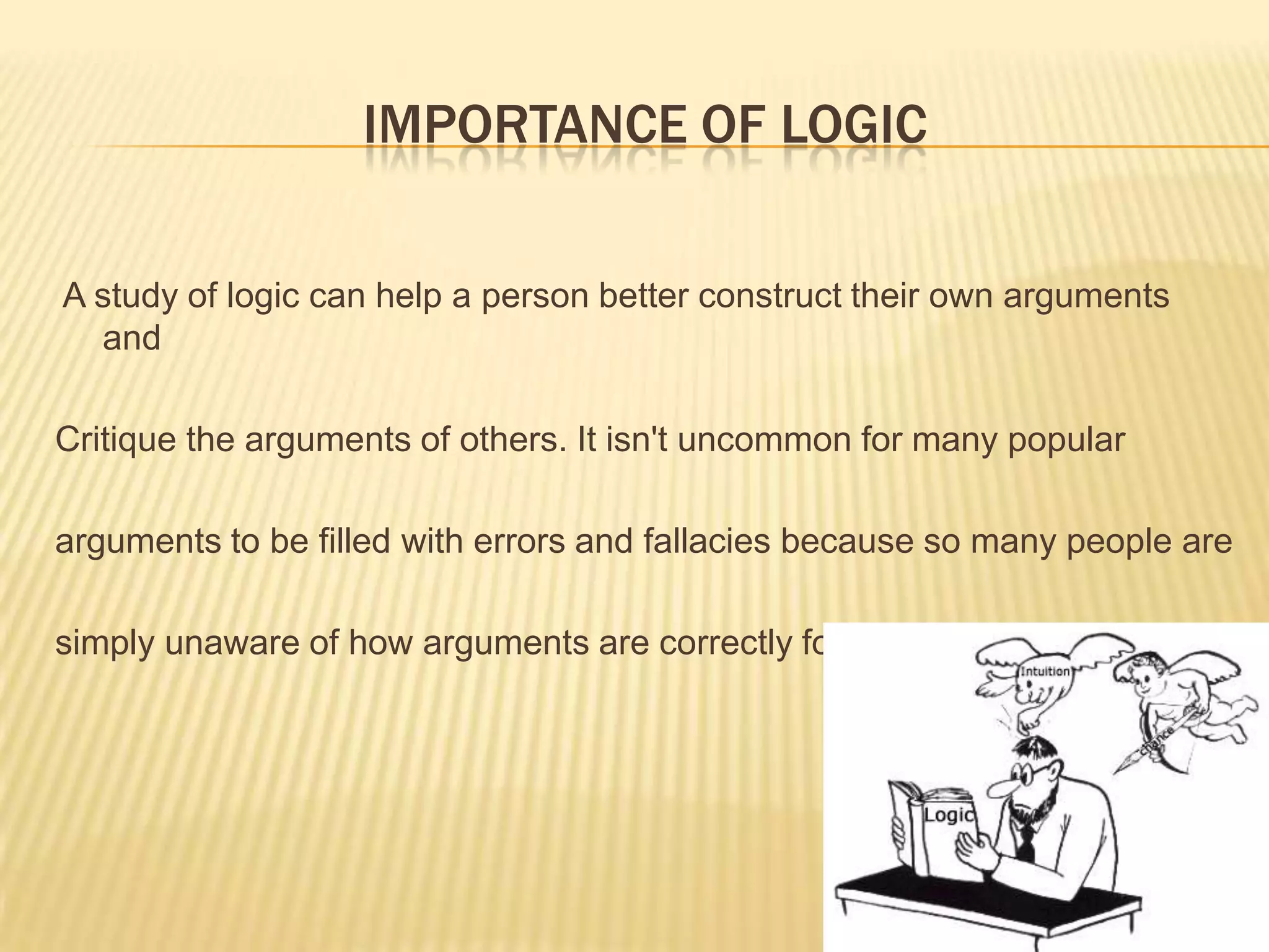 IMPORTANCE OF LOGIC
A study of logic can help a person better construct their own arguments
and
Critique the arguments of others. It isn't uncommon for many popular
arguments to be filled with errors and fallacies because so many people are
simply unaware of how arguments are correctly formulated.
 