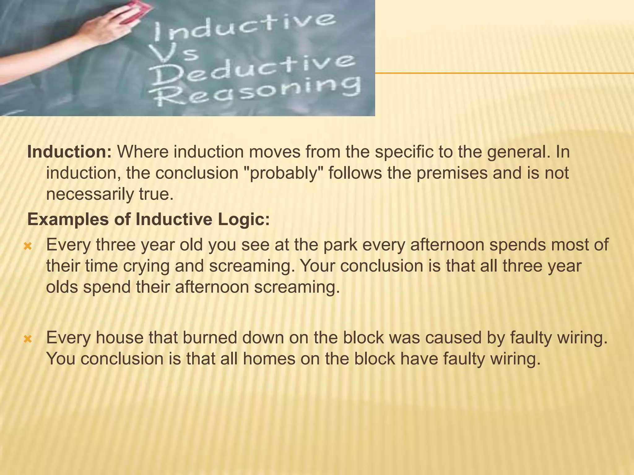 Induction: Where induction moves from the specific to the general. In
induction, the conclusion "probably" follows the premises and is not
necessarily true.
Examples of Inductive Logic:
 Every three year old you see at the park every afternoon spends most of
their time crying and screaming. Your conclusion is that all three year
olds spend their afternoon screaming.
 Every house that burned down on the block was caused by faulty wiring.
You conclusion is that all homes on the block have faulty wiring.
 