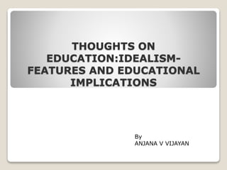 THOUGHTS ON
EDUCATION:IDEALISM-
FEATURES AND EDUCATIONAL
IMPLICATIONS
By
ANJANA V VIJAYAN
 