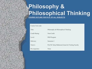 Course Unit code:
Title: Philosophy & Philosophical Thinking
Credit Rating: Non-Credit
Level: PhD Program
Delivery: Semester-1
Tutor/s: Prof Dr Tariq Mahmood Ansari & Visiting Faculty
Pre-requisites: None
Philosophy &
Philosophical Thinking
COURSE OUTLINE FOR PH.D. OF ALL SUBJECTS
 