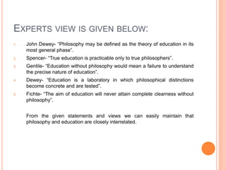 EXPERTS VIEW IS GIVEN BELOW: 
1. John Dewey- “Philosophy may be defined as the theory of education in its 
most general phase”. 
2. Spencer- “True education is practicable only to true philosophers”. 
3. Gentile- “Education without philosophy would mean a failure to understand 
the precise nature of education”. 
4. Dewey- “Education is a laboratory in which philosophical distinctions 
become concrete and are tested”. 
5. Fichte- “The aim of education will never attain complete clearness without 
philosophy”. 
From the given statements and views we can easily maintain that 
philosophy and education are closely interrelated. 
 