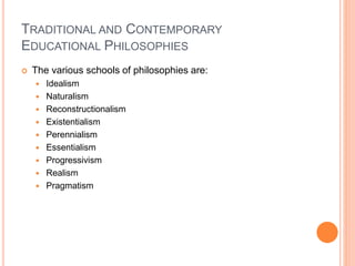 TRADITIONAL AND CONTEMPORARY 
EDUCATIONAL PHILOSOPHIES 
 The various schools of philosophies are: 
 Idealism 
 Naturalism 
 Reconstructionalism 
 Existentialism 
 Perennialism 
 Essentialism 
 Progressivism 
 Realism 
 Pragmatism 
 