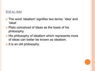 IDEALISM 
 The word ‘idealism’ signifies two terms: ‘idea’ and 
‘ideal’. 
 Plato conceived of ideas as the basis of his 
philosophy. 
 His philosophy of idealism which represents more 
of ideas can better be known as idealism. 
 It is an old philosophy. 
 
