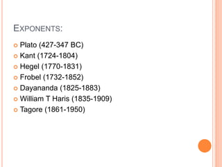 EXPONENTS: 
 Plato (427-347 BC) 
 Kant (1724-1804) 
 Hegel (1770-1831) 
 Frobel (1732-1852) 
 Dayananda (1825-1883) 
 William T Haris (1835-1909) 
 Tagore (1861-1950) 
 