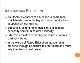 IDEALISM AND EDUCATION 
 An idealist’s concept of education is something 
which leads one to the highest moral conduct and 
deepest spiritual insight. 
 Education, according to idealism, is a spiritual 
necessity and not a natural necessity. 
 Education must convert original nature of man into 
spiritual nature. 
 In the words of Rusk, ‘Education must enable 
mankind through its culture to enter more and more 
fully into the spiritual realm’. 
 