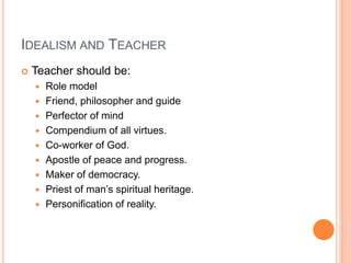 IDEALISM AND TEACHER 
 Teacher should be: 
 Role model 
 Friend, philosopher and guide 
 Perfector of mind 
 Compendium of all virtues. 
 Co-worker of God. 
 Apostle of peace and progress. 
 Maker of democracy. 
 Priest of man’s spiritual heritage. 
 Personification of reality. 
 