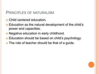 PRINCIPLES OF NATURALISM 
 Child centered education. 
 Education as the natural development of the child’s 
power and capacities. 
 Negative education in early childhood. 
 Education should be based on child’s psychology. 
 The role of teacher should be that of a guide. 
 