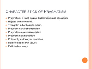 CHARACTERISTICS OF PRAGMATISM 
 Pragmatism, a revolt against traditionalism and absolutism. 
 Rejects ultimate values. 
 Thought in subordinate to action. 
 Pragmatism as instrumentalism 
 Pragmatism as experimentalism 
 Pragmatism as humanism 
 Philosophy as theory of education. 
 Man creates his own values. 
 Faith in democracy. 
 