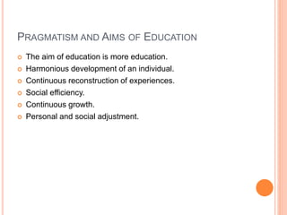 PRAGMATISM AND AIMS OF EDUCATION 
 The aim of education is more education. 
 Harmonious development of an individual. 
 Continuous reconstruction of experiences. 
 Social efficiency. 
 Continuous growth. 
 Personal and social adjustment. 
 